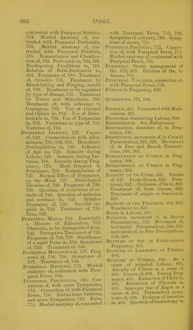 contrasted with Puerperal Metritis, I 784. Morbid Anatomy of, a u- trasted M ilk Pueiperal 'Peritonitis, 783. Morbid Anatomy of, con- trasted with Puerperal Phlebitis, 785. Nomenclature and Classifica- tion of, 762. Peritonitis in, 764, 769. Predisposing Conditions to, 708. Relation of Pelvi-Peritonitis to, 802. Treatment of, 788. Treatment of, Gooch's, 789. Treatment by Blood-letting and Purging, results of, 789. Treatment to be regulated by type of disease, 791. Treatment by Tonics and Stimulants, 794. Treatment of, with reference to Contagion, 789. Use of Calomel and Opium in, 793. Use of Disin- fectants in, 794. Use of Turpentine in, 793. Variations in type of, 788. Varieties of, 704. Puerperal Insanity, 727. Causes of, 729. Connection of, with Albu- minuria, 730, 736, 738. Hereditary Predisposition in, 729. Influence of Age ou, 729. Insanity during Labour, 728. Insanity during Lac- tation, 728. Insanity during Preg- nancy, 728. Most frequent in j Primipara;, 729. Nomenclature of j 727. Normal Effect of Pregnancy, on the Mind, 727. Pathological Theories of, 729. Prognosis of, 736, j 738. Question of recurrence of at- tacks of, 743. Question of seclusion and restraint in, 742. Relative Frequency of, 729. Suicidal im- pulse in,'743. Treatment of, 738. True, 728. Puerperal Mama, 732, Essentially a Disease of Exhaustion, 732. Phrenitis, to be distinguished from, 732. Preventive Treatment of 739. Prognosis of, 736, 738. Significance of a rapid Pulse in, 734. Symptoms of, 733. Treatment of, 740. Puerperal Melancholia, 737. Prog- nosis of, 736, 738. Symptoms of, 737. Treatment of, 743. Puerperal Metritis, 773. Morbid anatomy of, contrasted with Puer- peral Fever, 7*4. Puerperal Peritonitis, 769. Con- nection of, with acute Tympanites, 772. Connection of, with Puerperal Fever, 770. Distinctions between, and acute Tympanites, 773. False, 771. Morbid anatomy of, contrasted with Pueiperal Fever, 782, 783. Symptoms of ordinary, 769. Sy mp- toms of severe, 770. PUERPERAL PHLEBITIS, 773. Connec- tion of, with Puerperal Fever, 774. Morbid anatomy of, contrasted with Pueiperal Fever, 785. Puerperal Statf, management of the, 672, 309. Relation of the, to disease, 708. Puerperal Vaginitis, connection of, with Puerperal Fever, 776. Pyrosis in Pregnancy, 240. Quickening, 172, 194. Rachitis, 495. Contrasted with Mala- costeon, 497. Rectocele obstructing Labour, 636. Repercussion. See Ballottement. Respiration, disorders of, in Preg- nancy, 241. Restitution, movement of, in Cranial Presentations, 325, 328. Movement of, in Face and Breech Presenta- tions, 346, 360. Retroflexion of Uterus in Preg- nancy, 266. Retroversion of Uterus in Preg- nancy, 266. Rigidity of Os Uteri, 627. Causes of, 627. From disease, 628. Func- tional, 627. Occlusion of Os in, 628. Treatment of, from disease, 629. Treatment of simple or functional, 628. Rigidity of the Perineum. 305, 630. Treatment in, 631. Rigor in Labour, 285. Rotation, movement of, in Breech Presentations, 359. Movement of, in Cranial Presentations, 320. 332. movement of, in Face Presentations, 346, 348. I Ruttlre of Sac in Extra-uterine Pregnancy, 213. Rupture of Ligaments cf Uteris. 488. Rupture of Uterus, ISO. As a cause of retarded labour, 601. Atrophy of Uterus as a cause of, 485. Causes of, 483. Luring Preg- nancy. 480. Extraction of Child in. AW. Extraction of Placenta in, 480. Improper use of Ergot as a cause of. 484. Premonitory symp- toms of, 486. Prolapse of intestine in, 490. Question of Castrotomy in.