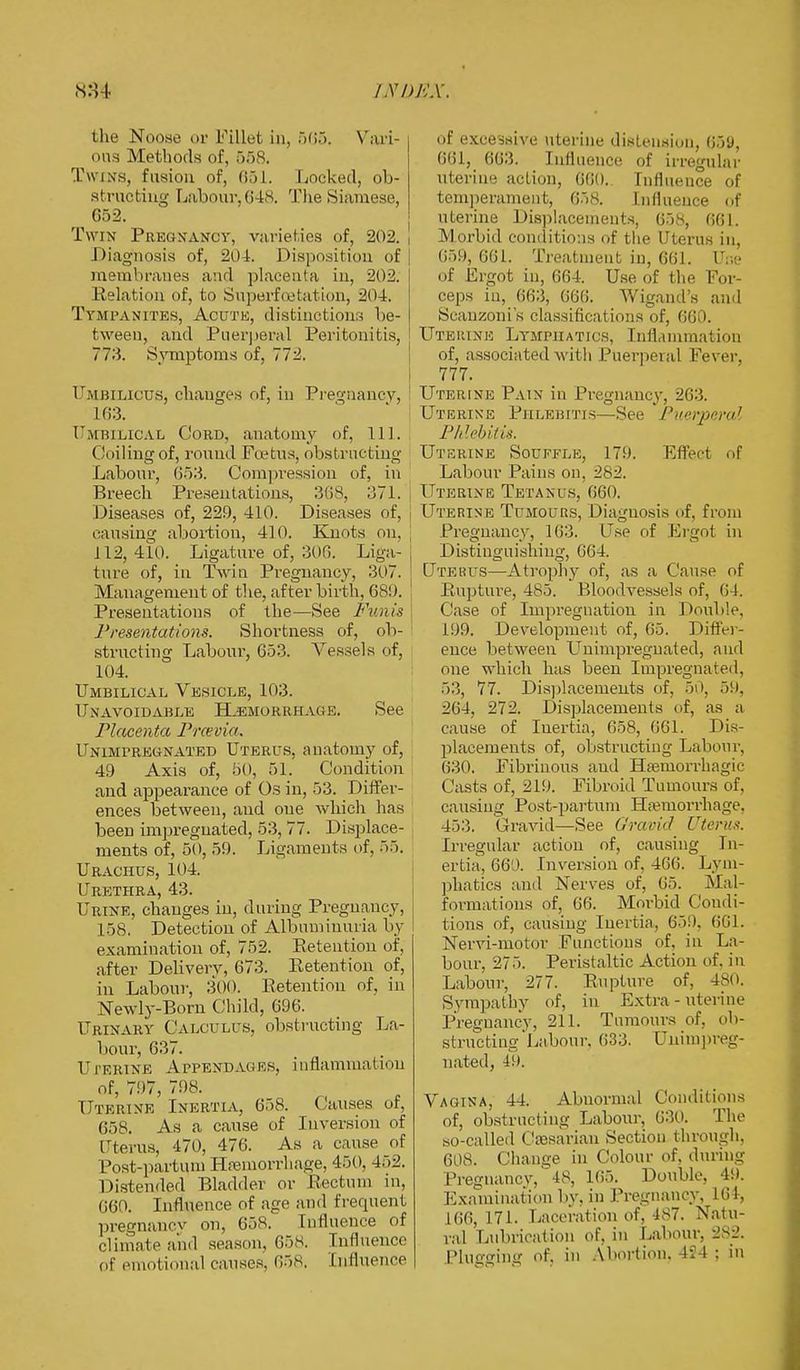 the Noo.se or Fillet in, 565. Vari- i ons Methods of, f>f)8. Twins, fusion of, 651. Locked, ob- structing Labour,648. The Siamese, 652. Twin Pregnancy, varieties of, 202. , Diagnosis of, 204. Disposition of membranes and placenta in, 202. Relation of, to Superfcetation, 204. Tympanites, Acute, distinctions be- tween, and Puerperal Peritonitis, 773. Symptoms of, 772. Umbilicus, changes of, in Pregnancy, 163. Umbilical Cord, anatomy of, 111. Coiling of, round Pectus, obstructing Labour, 653. Compression of, in Breech Presentations, 368, 371. Diseases of, 229, 410. Diseases of, | causing abortion, 410. Knots on, \ 112, 410. Ligature of, 300. Liga- , ture of, in Twin Pregnancy, 307. Management of the, after birth, 689. Presentations of the—See Fuji is Presentations. Shortness of, ob- structing Labour, 653. Vessels of, 104. Umbilical Vesicle, 103. Unavoidable Hemorrhage. See Placenta Prcevia. Unimpregnated Uterus, anatomy of, 49 Axis of, 50, 51. Condition and appearance of Os in, 53. Differ- ences between, and one which has been impregnated, 53, 77. Displace- ments of, 50, 59. Ligaments of, 55. Urachus, 104. Urethra, 43. Urine, changes in, during Pregnaney, I 58, Detection of Albuminuria by examination of, 752. Retention of, after Delivery, 673. Retention of, in Labour, 300. Retention of, in Newly-Born Child, 696. Urinary Calculus, obstructing La- bour, 637. Uterine Appendages, inflammation of, 797, 798. Uterine Inertia, 658. Causes of, 658. As a cause of Inversion of Uterus, 470, 476. As a cause of Post-partum Haemorrhage, 450, 452. Distended Bladder or Rectum in, 660. Influence of age and frequent pregnancv on, 658. Influence of climate ami season, 658. Influence of emotional causes. 658, Cufluence of excessive uterine distension, 050, 661, 663. Influence of irregular uterine action, 660. Influence of temperament, 658. Influence of uterine Displacements, 658, 661. Morbid conditions of the Uterus in, 659, 661. Treatment iu, 661. Uoe of Ergot in, 664. Use of the For- ceps in, 663, 666. Wigand's ami Scanzoni's classifications of, 660. Uterine Lymphatics, Inflammation of, associated with Puerperal Fever, 777. Uterine Pain in Pregnancy, 263. Uterine Phlebitis Set- Puerperal Phlebitis. Uterine Souffle, 179. Effect of Labour Pains on. 282. Uterine Tetanus, 660. Uterine Tumours, Diagnosis of, from Pregnancy, 163. Use of Ergot in Distinguishing, 664. Utekus—Atrophy of, as a Cause of Rupture, 485. Blooelvessels of, 64. Case of Impregnation in Double, 199. Development of, 65. Differ- ence between Unimpregnated, and one which has been Impregnated, 53, 77. Displacements of, 50, 59, 264, 272. Displacements of, as a cause of Inertia, 658, 661. Dis- placements of, obstructing Labour, 630. Fibrinous and Hemorrhagic Casts of, 219. Fibroid Tumours of. causing Post-partum Haemorrhage. 453, Gravid—See Gravid Uterus. Irregular action of, causing In- ertia, 660. Inversion of, 466. Lym- phatics and Nerves of, 65. Mal- formations of, 66. Morbid Condi- tions of, causing Inertia, 659. 601. Nervi-motor Functions e.f. in La- bour, 275. Peristaltic Action of. in Labour, 277. Rupture of, 480. Sympathy of, in Extra - uterine Pregnancy, 211. Tumours of, ob- structing'Labour, 633. Unimpreg- nated, 49. Vagina, 44. Abnormal Conditions of, obstructing Labour, 630. The so-called Caesarian Section through, 608. Change in Colour of, during Pregnancy, 48, 105. Double, 49. Examination by, in Pregnancy, 164, 166, 171. Laceration of, 487. Natu- ral Lubrication of, in Labour, 282. Plugging of, in Abortion. 4-24 j in