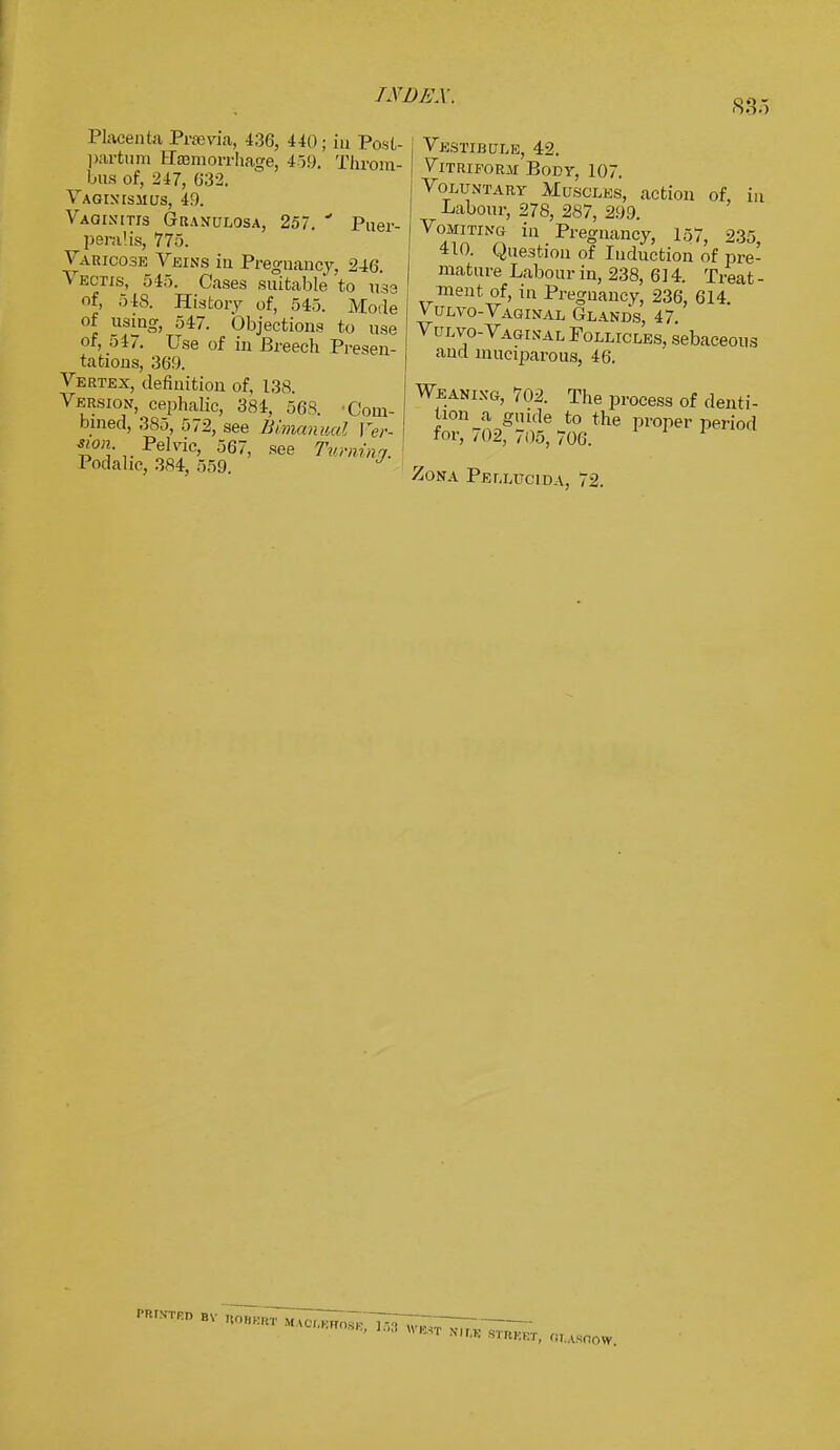 835 Placenta Praevia, 436, 440; in Post- partum fffflmorrhage, 459. Throm- bus of, 247, 632. Vaginismus, 49. Vaginitis Granulosa, 257. * Puer- ^ peralis, 775. Varicose Veins in Pregnancy, 246 Vectis, 545. Cases suitable to use of, 548. History of, 545. Mode of using, 547. Objections to use of, 547. Use of in Breech Presen- tations, 369. Vertex, definition of, 138 Version, cephalic, 384, 568. •Com- bined, 385, 572, see Bimanual Fer- «<». Pelvic, 567, see Turning. Podahc, 384, 559 Vestibule, 42. Vitriform Body, 107. Voluntary Muscles, action of, in Labour, 278, 287, 299. Vomiting in Pregnancy, 157, 235, 410. Question of Induction of pre- mature Labour in, 238, 614. Treat - ment of, in Pregnancy, 236, 614. Vulvo-Vaginal Glands, 47. Vulvo-Vaginal Follicles, sebaceous and muciparous, 46. Weaning, 702. The process of denti- tion a giude to the proper period for, 702, 705, 706. Zona Pellucida, 72.