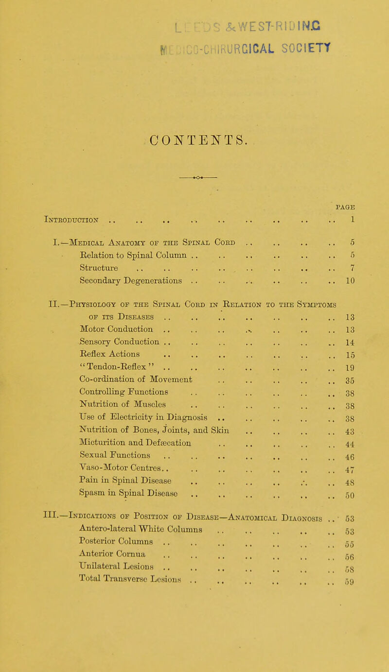 L ^WEST-RllJlNC H ..-CHIRURGICAL SOCIETY CONTEJ^'TS. PAGE Inteodttction , . . , . . . . . . . . , , . . . . 1 I.—Medical Anatomy of the Spinal Coed .. .. .. .. 5 Relation to Spinal Column .. .. .. .. .. .. 5 Structure .. .. .. .... .. .. .. 7 Secondary Degenerations .. .. .. .. .. ..10 II.—Physiology of the Spinal Cord in Relation to the Symptoms OF ITS Diseases .. .. .. .. .. ,. ..13 Motor Conduction .. .. .. ... .. .. ..13 Sensory Conduction .. .. .. ., .. .. ..14 Reflex Actions .. .. .. .. .. ,. ..15 Tendon-Reflex 19 Co-ordination of Movement .. .. .. .. ., 35 Controlling Functions .. .. .. .. .. ,. 38 Nutrition of Muscles .. .. .. .. .. ., 38 Use of Electricity in Diagnosis .. .. .. .. ., 38 Nutrition of Bones, Joints, and Skin .. ., .. .. 43 Micturition and Deftecation .. ., .. .. .. 44 Sexual Functions ., .. .. ., ,, ., .. 46 Vaso-Motor Centres.. .. .. .. ., ..47 Paiu in Spinal Disease .. .. .. .. .. 48 Spasm in Spinal Disease ., .. .. .. ., .. 50 III.—Indications of Position of Dise^ise Antero-lateral Wliito Columns Posterior Columns Anterior Comua Unilateral Lesions .. Total Transverse Lesions .. —Anatomical Diagnosis 53 03 00 66 58 59