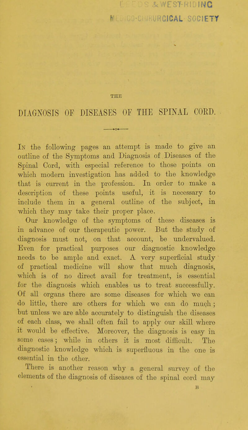 S<WEST-NIDINC HGICAL SOCIETY THE DIAGNOSIS OF DISEASES OF THE SPINAL CORD. In the following pages an attempt is made to give an outline of the Symptoms and Diagnosis of Diseases of the Spinal Cord, with especial reference to those points on which modern investigation has added to the knowledge that is current in the profession. In order to make a description of these points useful, it is necessary to include them in a general outline of the subject, in which they may take their proper place. Our knowledge of the symptoms of these diseases is in advance of our therapeutic power. But the study of diagnosis must not, on that account, be undervalued. Even for practical purposes our diagnostic knowledge needs to be ample and exact. A very superficial study of practical medicine will show that much diagnosis, which is of no direct avail for treatment, is essential for the diagnosis which enables us to treat successfully. Of all organs there are some diseases for which we can do little, there are others for which we can do mugh; but unless we are able accurately to distinguish the diseases of each class, we shall often fail to apply om- skill where it would be effective. Moreover, the diagnosis is easy in some cases; while in others it is most difficult. The diagnostic knowledge which is superfluous in the one is essential in the other. Tliere is another reason why a general survey of the elements of the diagnosis of diseases of the spinal cord may