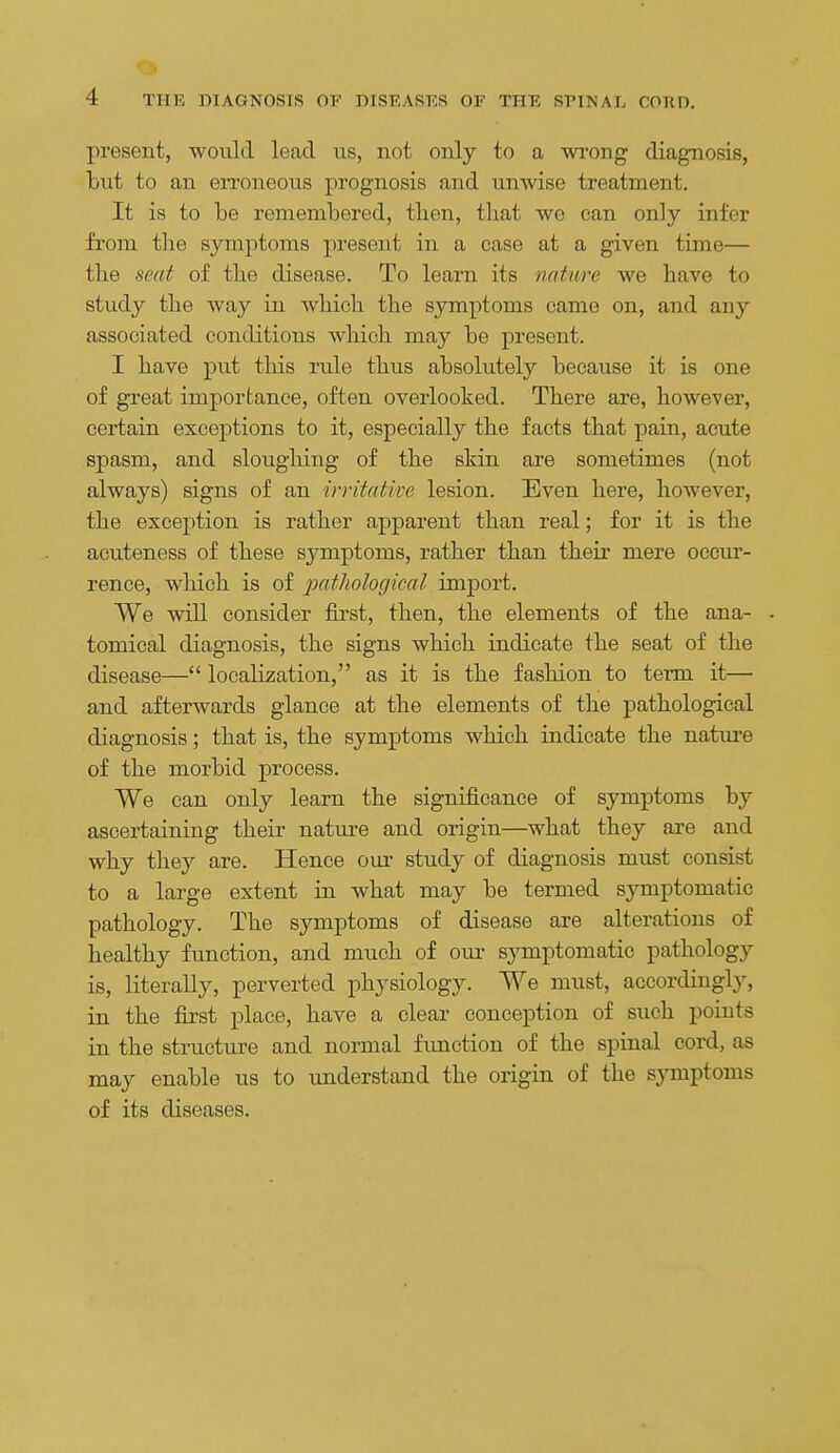 present, would lead us, not only to a wrong diagnosis, but to an erroneous prognosis and unwise treatment. It is to be remembered, tben, tliat wo can only infer from the symptoms present in a case at a given time— the seat of the disease. To learn its nature we have to study the way in which the symptoms came on, and any associated conditions which may be present. I have put this rule thus absolutely because it is one of great importance, often overlooked. There are, however, certain exceptions to it, especially the facts that pain, acute spasm, and sloughing of the skin are sometimes (not always) signs of an irritative lesion. Even here, however, the exception is rather apparent than real; for it is the acuteness of these symptoms, rather than their mere occui'- rence, which is of pathological import. We will consider first, then, the elements of the ana- . tomical diagnosis, the signs which indicate the seat of the disease— localization, as it is the fashion to term it— and afterwards glance at the elements of the pathological diagnosis; that is, the symptoms which indicate the natui'e of the morbid process. We can only learn the significance of symptoms by ascertaining their nature and origin—what they are and why they are. Hence our study of diagnosis must consist to a large extent in what may be termed symptomatic pathology. The symptoms of disease are alterations of healthy function, and much of our symptomatic pathology is, literally, perverted physiology. We must, accordingly, in the first place, have a clear conception of such points in the structure and normal fimction of the spinal cord, as may enable us to understand the origin of the symptoms of its diseases.