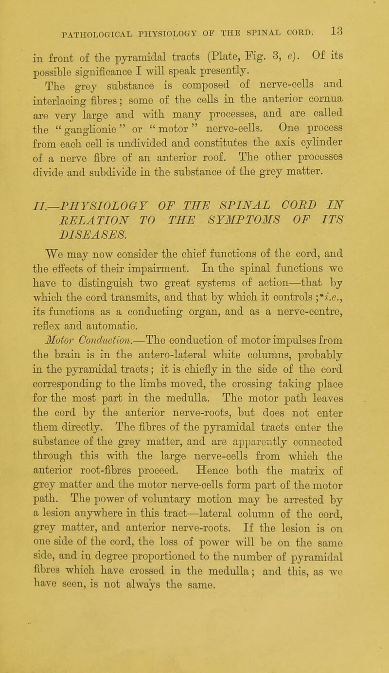in front of the pya-amidal tracts (Plate, Fig. 3, e). Of its possible significance I wiU speak presently. The grey substance is composed of nerve-cells and interlacing fibres; some of the ceUs in the anterior comua are very large and vnih. many processes, and are called the  ganglionic  or  motor  nerve-cells. One process from each cell is undivided and constitutes the axis cylinder of a nerve fibre of an anterior roof. The other processes divide and subdivide in the substance of the grey matter. IL—PHYSIOLOGY OF THE SPINAL COED IN RELATION TO THE SYMPTOMS OF ITS DISEASES. We may now consider the chief functions of the cord, and the effects of their impairment. In the spinal functions we have to distinguish two great systems of action—that by which the cord transmits, and that by which it controls '*i.e., its functions as a conducting organ, and as a nerve-centre, reflex and automatic. Motor Conduction.—The conduction of motor impulses from the brain is in the antero-lateral white columns, probably in the pyramidal tracts; it is chiefly in the side of the cord corresponding to the limbs moved, the crossing taking place for the most part in the medulla. The motor path leaves the cord by the anterior nerve-roots, but does not enter them directly. The fibres of the pyramidal tracts enter the substance of the grey matter, and are apparently connected through this with the large nerve-cells from which the anterior root-fibres proceed. Hence both the matrix of grey matter and the motor nerve-cells form part of the motor path. The power of voluntary motion may be arrested by a lesion anjrwhere in this tract—lateral column of the cord, grey matter, and anterior nerve-roots. If the lesion is on one side of the cord, the loss of power will be on the same side, and in degree propoi-tioned to the number of pyramidal fibres which have crossed in the medulla; and tliis, as wo have seen, is not always the same.