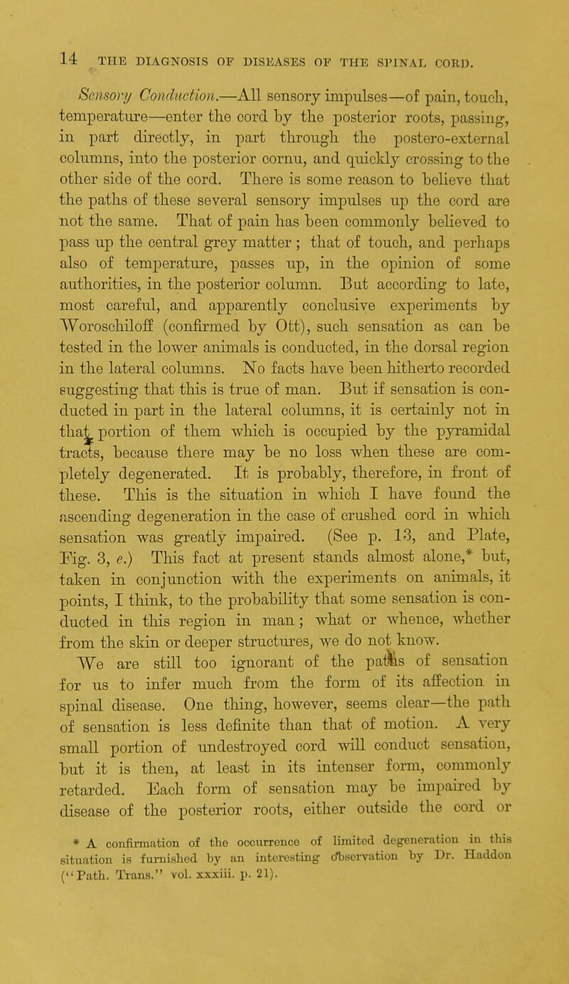 Sensor// Conduction.—All sensory impulses—of pain, toucli, temperature—enter the cord hy the posterior roots, passing, in part du'ectly, in part through the postero-external columns, into the posterior cornu, and quickly crossing to the other side of the cord. There is some reason to believe that the paths of these several sensory impulses up the cord are not the same. That of pain has been commonly believed to pass up the central grey matter ; that of touch, and perhaps also of temperature, passes up, in the opinion of some authorities, in the posterior column. But according to late, most careful, and apparently conclusive experiments by WoroschilofE (confirmed by Ott), such sensation as can be tested in the lower animals is conducted, in the dorsal region in the lateral columns. No facts have been hitherto recorded suggesting that this is true of man. But if sensation is con- ducted in part in the lateral columns, it is certainly not in tha|^ portion of them which is occupied by the pyramidal tracts, because there may be no loss when these are com- pletely degenerated. It is probably, therefore, in front of these. This is the situation in which I have found the ascending degeneration in the case of crushed cord in which sensation was greatly impaired. (See p. 13, and Plate, Fig. 3, e.) This fact at present stands almost alone,* but, taken in conjunction with the experiments on animals, it points, I think, to the probability that some sensation is con- ducted in this region in man; what or whence, whether from the skin or deeper structures, we do not know. We are still too ignorant of the palMs of sensation for us to infer much from the form of its affection in spinal disease. One thing, however, seems clear—the path of sensation is less definite than that of motion. A very small portion of undestroyed cord will conduct sensation, but it is then, at least in its intenser form, commonly retarded. Each form of sensation may be impaii-ed by disease of the posterior roots, either outside the cord or * A confinnation of the occurrence of limited dcgeiieratiou in this situation is furnished by im interesting rfbsorvation by Dr. Haddon (Path. Trans. vol. xxxiii. p. 21).