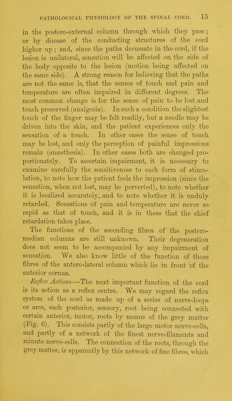 in the postero-external column through which they pass ; or by disease of the conducting structiu-es of the cord higher up ; and, since the paths decussate in the cord, if the lesion is unilateral, sensation will be affected on the side of the body opposite to the lesion (motion being affected on the same side). A strong reason for believing that the paths are not the same is, that the senses of touch and pain and temperature are often impaired in different degrees. The most common change is for the sense of pain to be lost and touch preserved (analgesia). In such a condition the slightest touch of the finger may be felt readily, but a needle may be driven into the skin, and the patient experiences only the sensation of a touch. In other cases the sense of touch may be lost, and only the perception of painful impressions remain (antesthesia). In other cases both are changed pro- portionately. To ascertain impairment, it is necessary to examine carefully the sensitiveness to each form of stimu- lation, to note how the patient feels the impression (since the sensation, when not lost, may be perverted), to note whether it is localized accurately, and to note whether it is unduly retarded. Sensations of pain and temperature are never so rapid as that of touch, and it is in these that the chief retardation takes place. The functions of the ascending fibres of the postero- median columns are still unknown. Theii- degeneration does not seem to be accompanied by any impairment of sensation. We also know little of the function of those fibres of the antero-lateral column which Lie in front of the anterior comua. Eeflox Actions.—The next important function of the cord is its action as a reflex centre. We may regard the reflex system of the cord as made up of a series of nerve-loops or arcs, each posterior, sensor}'-, root being connected with certain anterior, motor, roots by means of the grey matter (Fig. 6). This consists partly of the large motor nerve-cells, and partly of a network of the finest nerve-filaments and minute nerve-cells. The connection of the roots, through the grey matter, is apparently by this network of fine fibres, whicli