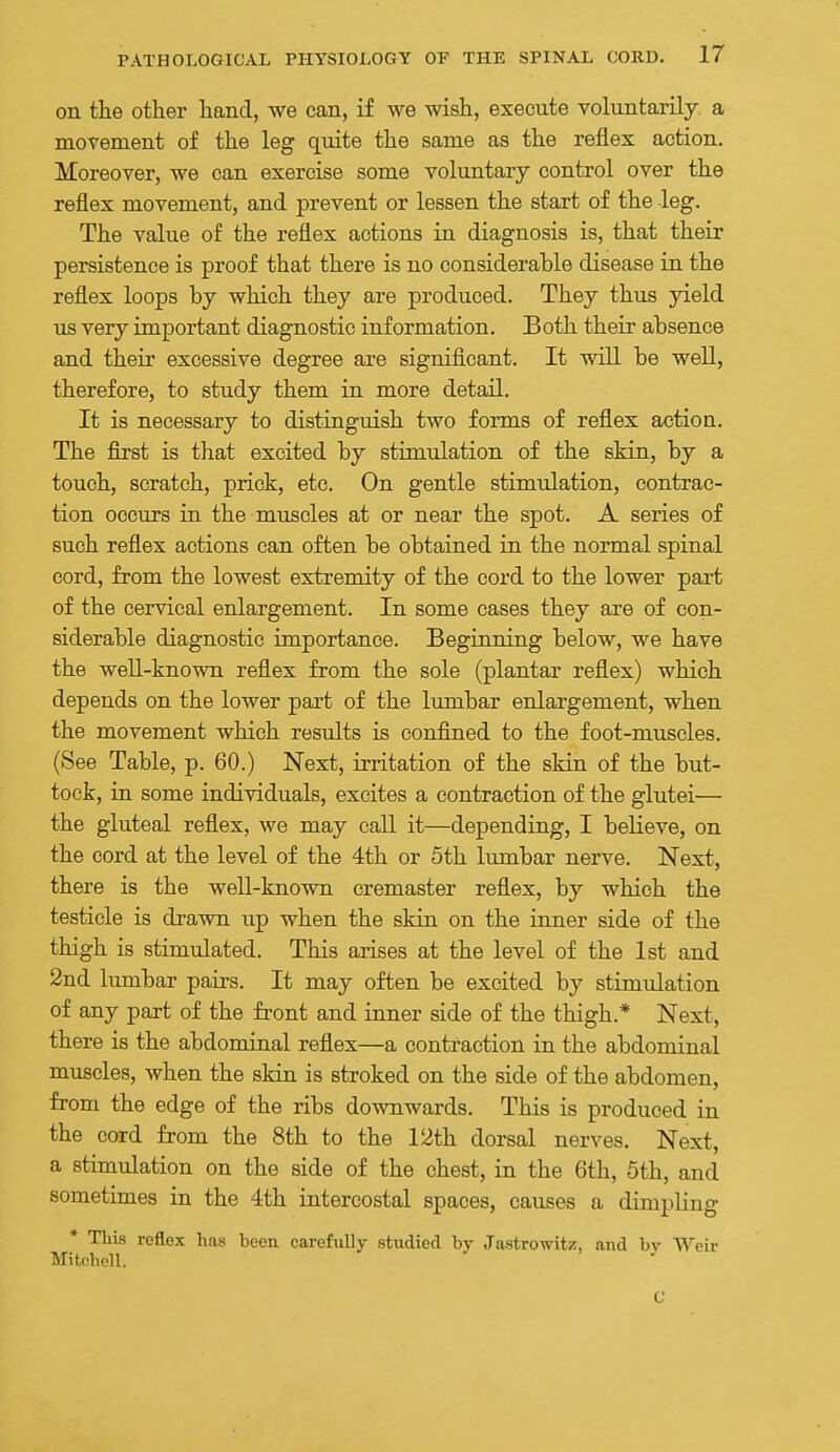 on the other hand, we can, if we wish, execute volTintarily. a movement of the leg quite the same as the reflex action. Moreover, we can exercise some voluntary control over the reflex movement, and prevent or lessen the start of the leg. The value of the reflex actions in diagnosis is, that their persistence is proof that there is no considerable disease in the reflex loops by which they are produced. They thus yield us very important diagnostic information. Both their absence and their excessive degree are significant. It will be well, therefore, to study them in more detail. It is necessary to distinguish two forms of reflex action. The first is that excited by stimulation of the skin, by a touch, scratch, prick, etc. On gentle stimulation, contrac- tion occurs in the muscles at or near the spot. A series of such reflex actions can often be obtained in the normal spinal cord, from the lowest extremity of the cord to the lower part of the cervical enlargement. In some cases they are of con- siderable diagnostic importance. Beginning below, we have the well-known reflex from the sole (plantar reflex) which depends on the lower part of the limibar enlargement, when the movement which results is confined to the foot-muscles. (See Table, p. 60.) Next, irritation of the skin of the but- tock, in some individuals, excites a contraction of the glutei— the gluteal reflex, we may call it—depending, I believe, on the cord at the level of the 4th or 5th lumbar nerve. Next, there is the well-known cremaster reflex, by which the testicle is drawn up when the skin on the inner side of the thigh is stimulated. This arises at the level of the 1st and 2nd lumbar pairs. It may often be excited by stimulation of any part of the front and inner side of the thigh.* Next, there is the abdominal reflex—a contraction in the abdominal muscles, when the skin is stroked on the side of the abdomen, from the edge of the ribs downwards. This is produced in the cord from the 8th to the 12th dorsal nerves. Next, a stimulation on the side of the chest, in the 6th, 5th, and sometimes in the 4th intercostal spaces, causes a dimpKng * This reflex has been carefully studied by Jastrowitz, and by Weir Mitchell. ^ C