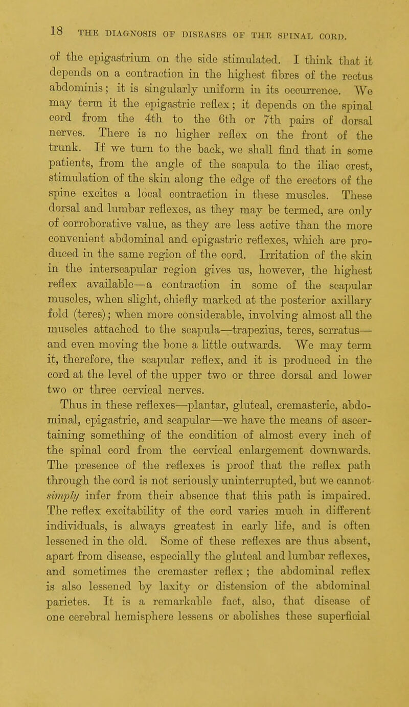 of the ei^igastrium on the side stimulated. I tliink tliat it depends on a contraction in the highest fibres of the rectus abdominis; it is singularly uniform in its occurrence. We may tenn it the epigastric reflex; it depends on the spinal cord from the 4th to the 6th or 7th pairs of dorsal nerves. There is no higher reflex on the fi-ont of the trunk. If we turn to the back, we shall find that in some patients, from the angle of the scapula to the iliac crest, stimulation of the skin along the edge of the erectors of the spine excites a local contraction in these muscles. These dorsal and lumbar reflexes, as they may be termed, are only of corroborative value, as they are less active than the more convenient abdominal and epigastric reflexes, which are pro- duced in the same region of the cord. Irritation of the skin in the interscapular region gives us, however, the highest reflex available—a contraction in some of the scapular muscles, when slight, chiefly marked at the posterior axillary fold (teres); when more considerable, involving almost aU the muscles attached to the scaptda—trapezius, teres, serratus— and even moving the bone a little outwards. We may term it, therefore, the scapular reflex, and it is produced in the cord at the level of the upper two or three dorsal and lower two or three cervical nerves. Thus in these reflexes—plantar, gluteal, cremasteric, abdo- minal, epigastric, and scapular—we have the means of ascer- taining something of the condition of almost every inch of the spinal cord from the cervical enlargement downwards. The presence of the reflexes is proof that the reflex path through the cord is not seriously uninterrupted, but we cannot simply infer from their absence that this path is impaired. The reflex excitability of the cord varies much in different individuals, is always greatest in early life, and is often lessened in the old. Some of these reflexes are thus absent, apart from disease, especially the gluteal and lumbar reflexes, and sometimes the cremaster reflex; the abdominal reflex is also lessened by laxity or distension of the abdominal parietes. It is a remarkable fact, also, that disease of one cerebral hemisphere lessens or abolishes these superficial