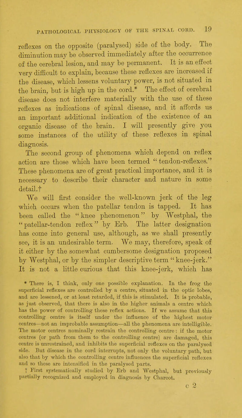 reflexes on the opposite (paralysed) side of the body. The diminution may be observed immediately after the ocoun-ence of the cerebral lesion, and may be permanent. It is an effect very difficult to explain, because these reflexes are increased if the disease, which lessens voluntary power, is not situated in the brain, but is high up m the cord.* The effect of cerebral disease does not interfere materially with the use of these reflexes as iadications of spiaal disease, and it afl'ords us an important additional indication of the existence of an organic disease of the brain. I will presently give you some instances of the utiHty oi these reflexes in spiaal diagnosis. The second group of phenomena which depend on reflex action are those which have been termed  tendon-reflexes. These phenomena are of great practical importance, and it is necessary to describe their character and nature in some detail.t We win first consider the well-known jerk of the leg which occurs when the patellar tendon is tapped. It has been called the  knee phenomenon by Westphal, the patellar-tendon reflex by Erb. The latter designation has come into general use, although, as we shall presently see, it is an undesirable term. We may, therefore, speak of it either by the somewhat cumbersome designation proposed by Westphal, or by the simpler descriptive term  knee-jerk. It is not a little curious that this knee-jerk, which has * There is, I think, only one possible explanation. In the frog the superficial reflexes are controlled by a centre, situated in the optic lobes, and are lessened, or at least retarded, if this is stimulated. It is probable, as just observed, that there is also ia the higher animals a centre which has the power of controlling these reflex actions. If we assume that this controlling centre is itself under the influence of the highest motor centres—not an improbable assumption—all the phenomena are intelligible. The motor centres nominally restrain the controlling centre: if the motor centres (or path from them to the controlling centre) are damaged, this centre is unrestrained, and inhibits the superficial reflexes on the paralysed side. But disease in the cord interrupts, not only the voluntar)'- path, but also that by which the controlling centre influences the superficial reflexes and so these are intensified in the paralysed parts. ■f First ayetematically studied by Erb and Westphal, but previously partially recognized and employed in diagfnosis by Charcot, c 2