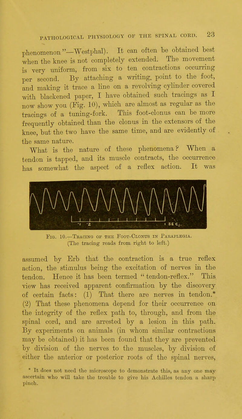 phenomenon—Westphal). It can often be obtained best wlien the knee is not completely extended. The movement is very uniform, from six to ten contractions occun-ing per second. By attaching a wiiting. point to the foot, and making it trace a line on a revolving cylinder covered -ftith blackened paper, I have obtained such tracings as I now show you (Fig. 10), which are almost as regular as the tracings of a tuning-fork. This foot-clonus can be more frequently obtained than the clonus in the extensors of the knee, but the two have the same time, and are evidently of the same nature. What is the nature of these phenomena? When a tendon is tapped, and its muscle contracts, the occurrence has somewhat the aspect of a reflex action. It was 1 1 1 1 1 1 1 1 1 -. . 2 1 SEC. Fia. 10.—Tracing of the Foot-Clonus in Paraplegia. (The tracing reads from right to left.) assumed by Erb that the contraction is a true reflex action, the stimulus being the excitation of nerves in the tendon. Hence it has been termed  tendon-reflex. This view has received apparent conflrmation by the discovery of certain facts: (1) That there are nerves in tendon.* (2) That these phenomena depend for their occurrence on the integrity of the reflex path to, thi'ough, and from the spinal cord, and are arrested by a lesion in this path. By expeiiments on animals (in whom similar contractions may be obtained) it has been foimd that they are prevented by division of the nerves to the muscles, by division of either the anterior or posterior roots of the spinal nerves, * It does not need the microscope to demonstrate this, aa auy one may- ascertain who will take the trouble to give his Achilles tendon a sharp pinch.