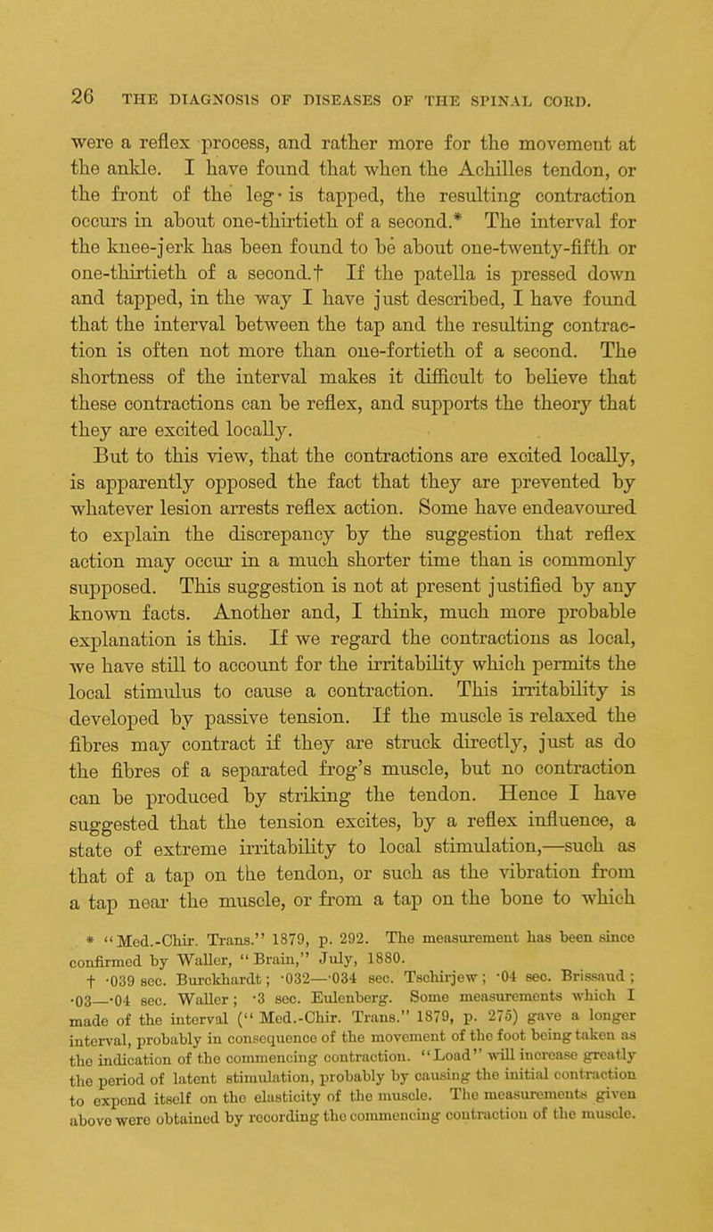 were a reflex process, and rather more for the movement at the ankle. I have found that when the Achilles tendon, or the front of the leg - is tapped, the resulting contraction occurs in about one-thii'tieth of a second.* The interval for the knee-jerk has been found to be about one-twenty-fifth or one-thirtieth of a second, t If the patella is pressed down and tapped, in the way I have just described, I have found that the interval between the tap and the resulting contrac- tion is often not more than one-fortieth of a second. The shortness of the interval makes it difficult to believe that these contractions can be reflex, and supports the theory that they are excited locally. But to this view, that the contractions are excited locally, is apparently opposed the fact that they are prevented by whatever lesion arrests reflex action. Some have endeavoui-ed to explain the discrepancy by the suggestion that reflex action may occur in a much shorter time than is commonly supposed. This suggestion is not at present justified by any known facts. Another and, I think, much more probable explanation is this. If we regard the contractions as local, we have still to account for the irritability which permits the local stimulus to cause a contraction. This irritability is developed by passive tension. If the muscle is relaxed the fibres may contract if they are struck directly, just as do the fibres of a separated frog's muscle, but no contraction can be produced by striking the tendon. Hence I have suggested that the tension excites, by a reflex influence, a state of extreme irritability to local stimulation,—such as that of a tap on the tendon, or such as the vibration from a tap near the muscle, or from a tap on the bone to which * Med.-Chir. Trans. 1879, p. 292. The measurement has been since confirmed by WaUer, Brain, July, 1880. t -039 sec. Burckhardt; -032—-034 sec. Tschirjew; -O-l sec. Bris-saiid ; .03 -04 sec. WaUer; 3 sec. Eulenberg. Some measurements which I made of the interval ( Mcd.-Chir. Trans. 1879, p. 275) gave a longer interval, probably in consequence of the movement of the foot being taken as the indication of the commencing contraction. Load will increase greatly the period of latent stimidation, probably by causing the initial contraction to expend itself on the elasticity of the muscle. The measurements given above were obtained by rocordiug the commencing contraction of the muscle.