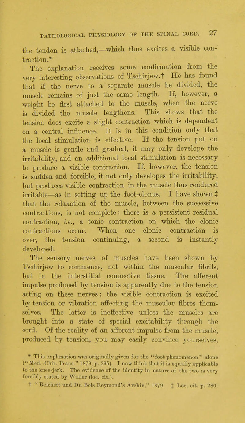 the tendon is attaclied—which thus excites a visible con- traction .* The explanation receives some confirmation from the very interesting observations of Tschirjew.f He has found that if the nerve to a separate muscle be divided, the muscle remains of just the same length. If, however, a weight be fii-st attached to the muscle, when the nerve is divided the muscle lengthens. This shows that the tension does excite a slight contraction which is dependent on a central influence. It is in this condition only that the local stimulation is efiective. If the tension put on a muscle is gentle and gradual, it may only develope the irritability, and an additional local stimulation is necessary to produce a visible contraction. If, however, the tension is sudden and forcible, it not only developes the irritability, but produces visible contraction in the muscle thus rendered irritable—as in setting up the foot-clonus. I have shown + that the relaxation of the muscle, between the successive contractions, is not complete: there is a persistent residual contraction, i.e., a tonic contraction on which the clonic contractions occur. When one clonic contraction is over, the tension continuing, a second is instantly developed. The sensory nerves of muscles have been shown by Tschirjew to commence, not within the muscular fibrils, but in the interstitial connective tissue. The afferent impulse produced by tension is apparently due to the tension acting on these nerves : the visible contraction is excited by tension or vibration affecting the muscular fibres them- selves. The latter is ineffective unless the muscles are brought into a state of special excitability througli the cord. Of the reality of an afferent impulse from the muscle, produced by tension, you may easily convince yourselves, * This explanation was originally given for tho foot phenomenon alone ( Med.-Chir. Trans. 187&, p. 29d). I now think that it is equally applicable to the knee-jerk. The evidence of the identity in nature of the two is very forcibly stated by Waller (loc. cit.). t  Rcichert und Du Bois Reymond's Archiv. 1879. + Loc. cit. p. 286.