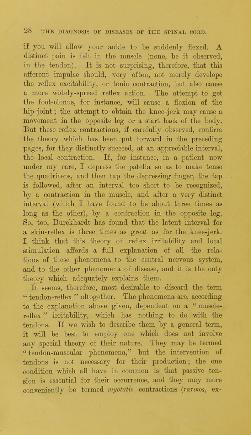 if you -will allow your ankle to be suddenly flexed. A distinct pain is felt in the muscle (none, be it observed, in the tendon). It is not surprising, therefore, that this afferent impulse should, very often, not merely develope the reflex excitability, or tonic contraction, but also cause a more widely-spread reflex action. The attempt to get the foot-clonus, for instance, will cause a flexion of the hip-joint; the attempt to obtain the knee-jerk may cause a movement in the opposite leg or a start back of the body. But these reflex contractions, if carefully observed, confirm the theory which has been put forward in the preceding pages, for they distinctly succeed, at an appreciable interval, the local contraction. If, for instance, in a patient now under my care, I depress the patella so as to make tense the quadriceps, and then tap the depressing finger, the tap is followed, after an interval too short to be recognized, by a contraction in the muscle, and after a very distinct interval (which I have found to be about three times as long as the other), by a contraction in the opposite leg. So, too, Burckhardt has foimd that the latent interval for a skin-reflex is three times as great as for the knee-jerk. I think that this theory of reflex irritability and local stimulation affords a full explanation of all the rela- tions of these phenomena to the central nervous system, and to the other phenomena of disease, and it is the only theory which adequately explains them. It seems, therefore, most desirable to discard the term  tendon-reflex  altogether. The phenomena are, according to the explanation above given, dependent on a  muscle- reflex  iiTitability, which has nothing to do with the tendons. If we wish to describe them by a general term, it vnll be best to employ one which does not involve any special theory of their natm-e. They may be tei-med  tendon-muscular phenomena, but the intervention of tendons is not necessary for theu' production; the one condition which all have in common is that passive ten- sion is essential for their occiuTcnce, and they may more conveniently be termed mijotatic contractions {raTiKo^, ex-