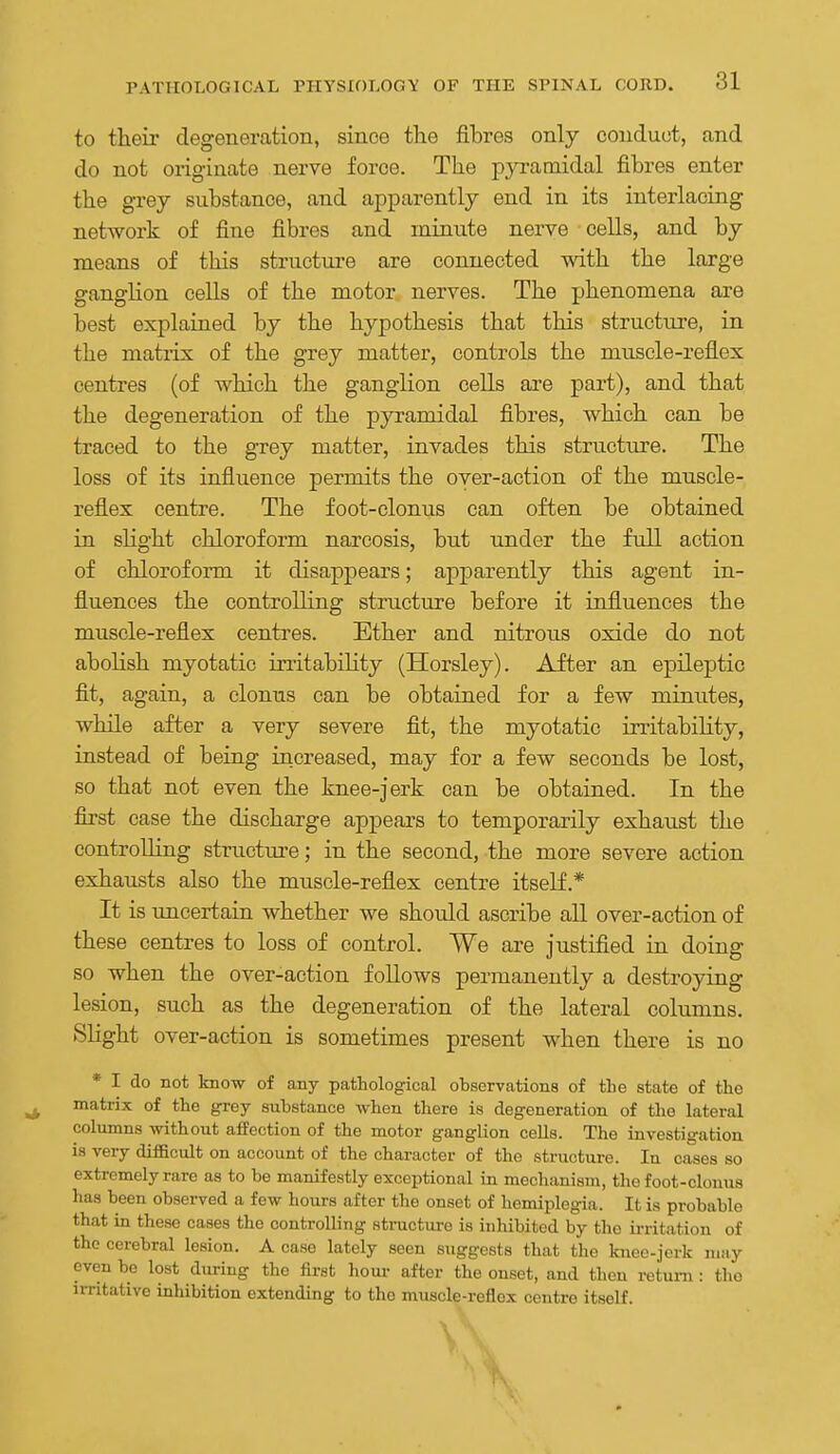to theii- degeneration, since the fibres only conduot, and do not originate nerve force. The pyramidal fibres enter the grey substance, and apparently end in its interlacing network of fine fibres and minute nerve cells, and by means of this structure are connected with the large ganglion cells of the motor nerves. The phenomena are best explained by the hypothesis that this structure, in the matiix of the grey matter, controls the miiscle-reflex centres (of which the ganglion cells are part), and that the degeneration of the pyramidal fibres, which can be traced to the grey matter, invades this structure. The loss of its influence permits the over-action of the muscle- reflex centre. The foot-clonus can often be obtained in sHght chloroform narcosis, but under the full action of chlorof onn it disappears; apparently this agent in- fluences the controlling structure before it influences the muscle-reflex centres. Ether and nitrous oxide do not abolish myotatic irritability (Horsley). After an epileptic fit, again, a clonus can be obtained for a few minutes, while after a very severe fit, the myotatic irritability, instead of being increased, may for a few seconds be lost, so that not even the knee-jerk can be obtained. In the first case the discharge appears to temporarily exhaust the controUing structiu'e; in the second, the more severe action exhausts also the muscle-reflex centre itself.* It is uncertain whether we should ascribe all over-action of these centres to loss of control. We are justified in doing so when the over-action follows permanently a destroying lesion, such as the degeneration of the lateral columns. SHght over-action is sometimes present when there is no * I do not know of any pathological observations of tlie state of the ^ matrix of the grey substance when there is degeneration of the lateral columns without a£Peotion of the motor ganglion cells. The investigation is very difficult on account of the character of the structure. In cases so extremely rare as to be manifestly exceptional in mechanism, the foot-clouus has been observed a few hours after the onset of hemiplegia. It is probable that in these cases the controlling structure is inhibited by the ii-ritation of the cerebral lesion. A case lately seen suggests that the knee-jerk may even be lost during the first hour after the onset, and then return : the UTitative inhibition extending to the muscle-reflex centre itself.