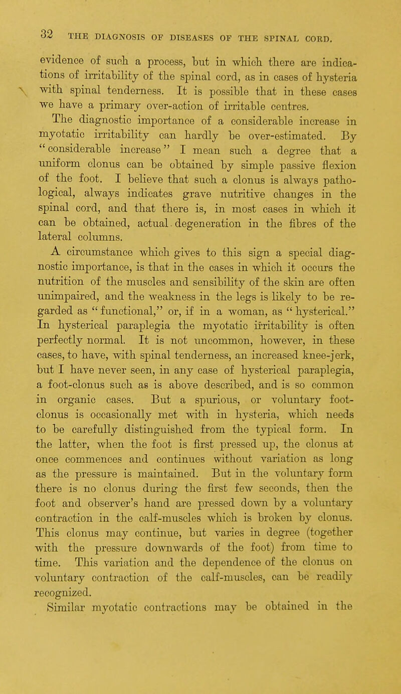 evidence of suoh a process, but in which there are indica- tions of imtability of the spinal cord, as in cases of hysteria \ with spinal tenderness. It is possible that in these cases we have a primary over-action of irritable centres. The diagnostic importance of a considerable increase in myotatic irritability can hardly be over-estimated. By considerable increase I mean such a degree that a uniform clonus can be obtained by simple passive flexion of the foot. I believe that such a clonus is always patho- logical, always indicates grave nutritive changes in the spinal cord, and that there is, in most cases in which it can be obtained, actual. degeneration in the fibres of the lateral columns. A circumstance which gives to this sign a special diag- nostic importance, is that in the cases in which it occurs the nutrition of the muscles and sensibility of the skin are often unimpaired, and the weakness in the legs is likely to be re- garded as  functional, or, if in a woman, as  hysterical. In hysterical paraplegia the myotatic ii'ritability is often perfectly normal. It is not uncommon, however, in these cases, to have, with spinal tenderness, an increased knee-jerk, but I have never seen, in any case of hysterical paraplegia, a foot-clonus such as is above described, and is so common in organic cases. But a spurious, or voluntary foot- clonus is occasionally met with in hysteria, which needs to be carefully distinguished from the typical form. In the latter, when the foot is first pressed up, the clonus at once commences and continues without variation as long as the pressure is maintained. But in the vohmtary form there is no clonus diu'ing the fii'st few seconds, then the foot and observer's hand are pressed down by a voluntary contraction in the calf-muscles which is broken by clonus. This clonus may continue, but varies in degree (together with the pressure downwards of the foot) from time to time. This variation and the dependence of the clonus on voluntary contraction of the calf-muscles, can be readily recognized. Similar myotatic contractions may be obtained in the