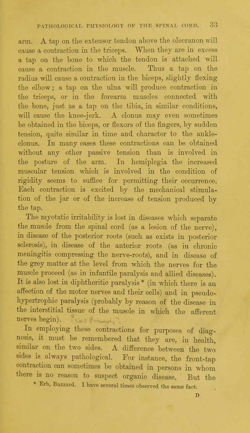 arm. A tap ou the extensor tendon above the olecranon will cause a contraction in the triceps. When they are in excess a tap on the bone to which the tendon is attached will cause a contraction in the muscle. Thus a tap on the radius ^vill cause a contraction in the biceps, slightly flexing the elbow; a tap on the ulna will produce contraction in the triceps, or in the forearm muscles connected with the bone, just as a tap on the tibia, in similar conditions, will cause the knee-jerk. A clonus may even sometimes be obtained in the biceps, or flexors of the fingers, by sudden tension, quite similar in time and character to the ankle- clonus. In many cases these contractions can be obtained without any other passive tension than is involved in the posture of the ai'm. In hemiplegia the increased muscular tension which is involved in the condition of rigidity seems to suffice for permitting their occurrence. Each contraction is excited by the mechanical stimula- tion of the jar or of the increase of tension produced by the tap. The myotatic irritability is lost in diseases which separate the muscle fiom the spinal cord (as a lesion of the nerve), in disease of the posterior roots (such as exists in posterior sclerosis), in disease of the anterior roots (as in chronic meningitis compressing the nerve-roots), and in disease of the grey matter at the level from which the ner^^es for the muscle proceed (as in infantile paralysis and allied diseases). It is also lost in diphtheritic paralysis * (in which there is an affection of the motor nerves and their cells) and in pseudo- hypertrophic paralysis (probably by reason of the disease in the interstitial tissue of the muscle in Avhich the afferent nerves begin). f-.,^..-: ■' In employing these contractions for purposes of diag- nosis, it must be remembered that they are, in health, similar on the two sides. A difference between the two sides is always pathological. For instance, the front-tap contraction can sometimes be obtained in persons in whom there is no reason to suspect organic disease. But the • Erb, Buzzard. I have several times observed the same fact. D