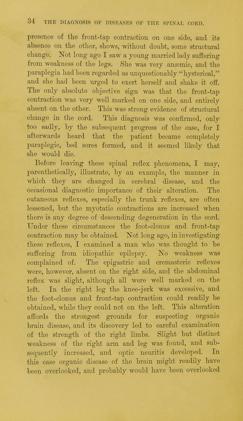 presence of the front-tap contraction on one side, and its absence on the other, shows, without doubt, some structural change. Not long ago I saw a young married lady suffering from weakness of the legs. She was very anaemic, and the paraplegia had been regarded as unquestionably hysterical, and she had been urged to exert herself and shake it off. The only absolute objective sign was that the front-tap contraction was very well marked on one side, and entirely absent on the other. This was strong evidence of structural change in the cord. This diagnosis was confirmed, only too sadly, by the subsequent progress of the case, for I afterwards heard that the patient became completely paraplegic, bed sores formed, and it seemed likely that she would die. Before leaving these spinal reflex phenomena, I may, parenthetically, illustrate, by an example, the manner in which they are changed in cerebral disease, and the occasional diagnostic importance of their alteration. The cutaneous reflexes, especially the trunk reflexes, are often lessened, but the myotatic contractions are increased when there is any degree of descending degeneration in the cord. Under these circumstances the foot-clonus and front-tap contraction may be obtained. Not long ago, in investigating these reflexes, I examined a man who was thought to be suffering from idiopathic epilepsy. No weakness was complained of. The epigastric and cremasteric reflexes were, however, absent on the right side, and the abdominal reflex was slight, although all were well marked on the left. In the right leg the knee-jerk was excessive, and the foot-clonus and front-tap contraction could readily be obtained, while they could not on the left. This alteration affords the strongest grounds for suspecting organic brain disease, and its discovery led to careful examination of the strength of the right limbs. Slight but distinct weakness of the right arm and leg was found, and sub- sequently increased, and optic neuritis developed. In this case organic disease of the brain might readily have been overlooked, and probably would have been overlooked