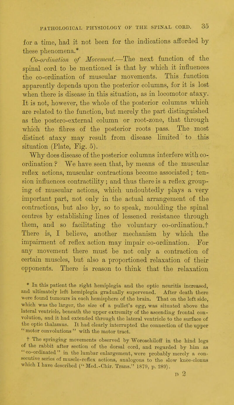 for a time, liad it not been for the indications afforded by these phenomena.* Co-onUnation of Movement.—The next function of the spinal cord to be mentioned is that by which it influences the co-ordination of muscular movements. This function apparently depends upon the posterior columns, for it is lost when there is disease in this situation, as in locomotor ataxy. It is not, however, the whole of the posterior columns which are related to the function, but merely the part distinguished as the postero-external column or root-zone, that through which the fibres of the posterior roots pass. The most distinct ataxy may resvdt from disease limited to this sitiiation (Plate, Fig. 5). Why does disease of the posterior columns interfere with co- ordination ? We have seen that, by means of the muscular reflex actions, musctdar contractions become associated; ten- sion influences contractility; and thus there is a reflex group- ing of muscular actions, which undoubtedly plays a very important part, not only in the actual arrangement of the contractions, but also by, so to speak, moulding the spinal centres by establishing lines of lessened resistance through them, and so facilitating the voluntary co-ordination.f There is, I believe, another mechanism by which the impairment of reflex action may impair co-ordination. For any movement there must be not only a contraction of certain muscles, but also a proportioned relaxation of their opponents. There is reason to think that the relaxation * In this patient the right hemiplegia and the optic neuritis increased, <and ultimately left hemiplegia gradually supervened. After death there ■were found tumours in each hemisphere of the brain. That on the left side, which was the larger, the size of a puUet's egg, was situated above the lateral ventiicle, beneath the upper extremity of the ascending frontal con- volution, and it had extended thi-ough the lateral ventricle to the sm-face of the optic thalamus. It had clearly interx-upted the connection of the upper  motor convolutions  with the motor tract. t The springing movements observed by WoroschUoff in the hind legs of the rabbit after section of the dorsal cord, and regarded by him as co-ordinated in the lumbar enlargement, were probably mei-ely a con- secutive series of muscle-reflex actions, analogous to the slow knee-clonus which I have described (Med.-Chir. Trans. 1879, p. 289). P 2
