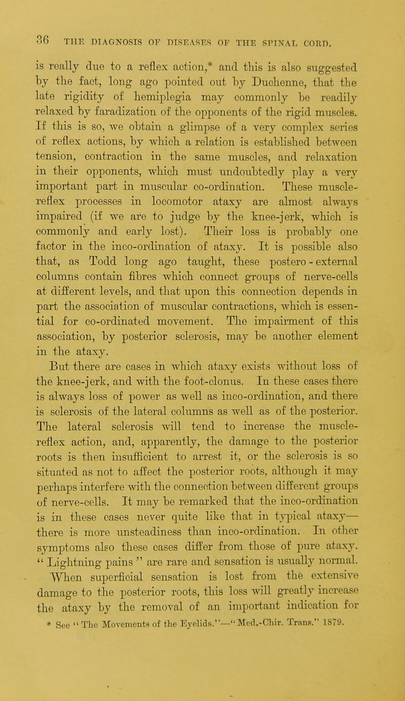 is really due to a reflex action,* and this is also suggested by the fact, long ago pointed out by Duchenne, that the late rigidity of hemiplegia may commonly be readily relaxed by faradization of the opponents of the rigid muscles. If this is so, we obtain a glimpse of a very complex series of reflex actions, by which a relation is established between tension, contraction in the same muscles, and relaxation in their oj)ponents, which must iindoubtedly play a very important part in muscular co-ordination. These muscle- reflex processes in locomotor ataxy are almost always impaired (if we are to judge by the knee-jerk, which is commonly and early lost). Their loss is probably one factor in the inco-ordination of ataxy. It is possible also that, as Todd long ago taught, these postero - external columns contain fibres which connect groups of nerve-cells at different levels, and that upon this connection depends in part the association of muscular contractions, which is essen- tial for co-ordinated movement. The impairment of this association, by posterior sclerosis, may be another element in the ataxy. But there are cases in which ataxy exists without loss of the knee-jerk, and with the foot-clonus. In these cases there is always loss of power as well as inco-ordination, and there is sclerosis of the lateral columns as well as of the posterior. The lateral sclerosis will tend to increase the muscle- reflex action, and, apparently, the damage to the posterior roots is then insuificient to arrest it, or the sclerosis is so situated as not to affect the posterior roots, although it may perhaps interfere with the connection between different groups of nerve-cells. It may be remarked that the inco-ordination is in these cases never quite like tlaat in typical ataxy— there is more imsteadiness than inco-ordination. In other symptoms also these cases differ from those of piu-e ataxy.  Lightning pains  are rare and sensation is usuallj^ nonnal. When superficial sensation is lost fi-om the extensive damage to the posterior roots, this loss will greatly increase the ataxy by the removal of an important indication for * See  The Movements of the Eyelids.— Med.-Cliir. Trans. 1879.