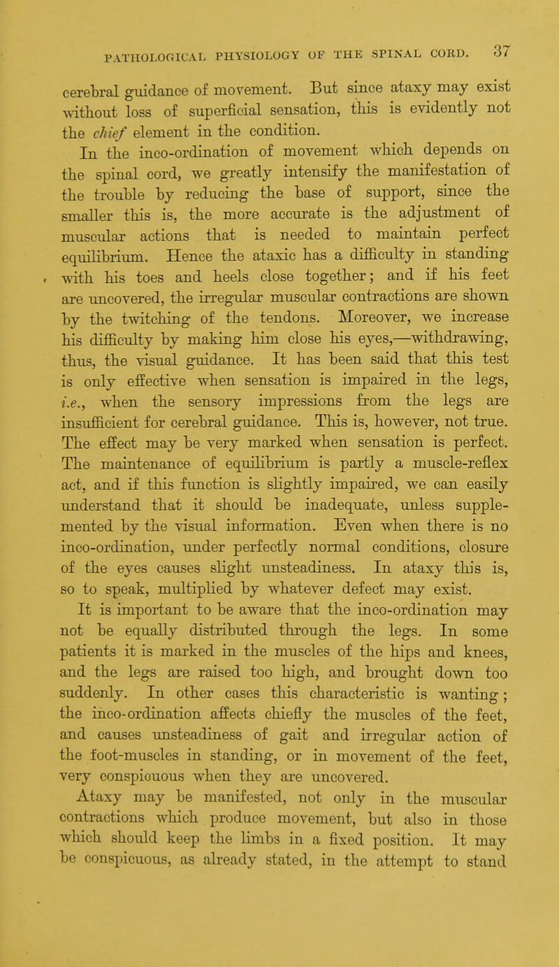 cerebral guidance of movement. But since ataxy may exist Avitliout loss of superficial sensation, this is evidently not the chief element in the condition. In the inco-ordination of movement which depends on the spinal cord, we greatly intensify the manifestation of the trouble by reducing the base of support, since the smaller this is, the more accurate is the adjustment of muscular actions that is needed to maintain perfect equilibrium. Hence the ataxic has a difficulty in standing . with his toes and heels close together; and if his feet are uncovered, the irregular muscular contractions are shown by the twitching of the tendons. Moreover, we increase his difficulty by making him close his eyes,—withdrawing, thus, the visual guidance. It has been said that this test is only effective when sensation is impaired in the legs, i.e., when the sensory impressions from the legs are insufficient for cerebral guidance. This is, however, not true. The effect may be very marked when sensation is perfect. The maintenance of equilibrium is partly a muscle-reflex act, and if this function is slightly impaired, we can easily understand that it should be inadequate, unless supple- mented by the visual information. Even when there is no inco-ordination, under perfectly normal conditions, closure of the eyes causes slight unsteadiness. In ataxy this is, so to speak, multiplied by whatever defect may exist. It is important to be aware that the inco-ordination may not be equally distributed through the legs. In some patients it is marked in the muscles of the hips and knees, and the legs are raised too high, and brought down too suddenly. In other cases this characteristic is wanting; the inco-ordination affects chiefly the muscles of the feet, and causes unsteadiness of gait and irregular action of the foot-muscles in standing, or in movement of the feet, very conspicuous when they are uncovered. Ataxy may be manifested, not only in the muscular contractions which produce movement, but also in those which should keep the limbs in a fixed position. It may be conspicuous, as already stated, in the attempt to stand