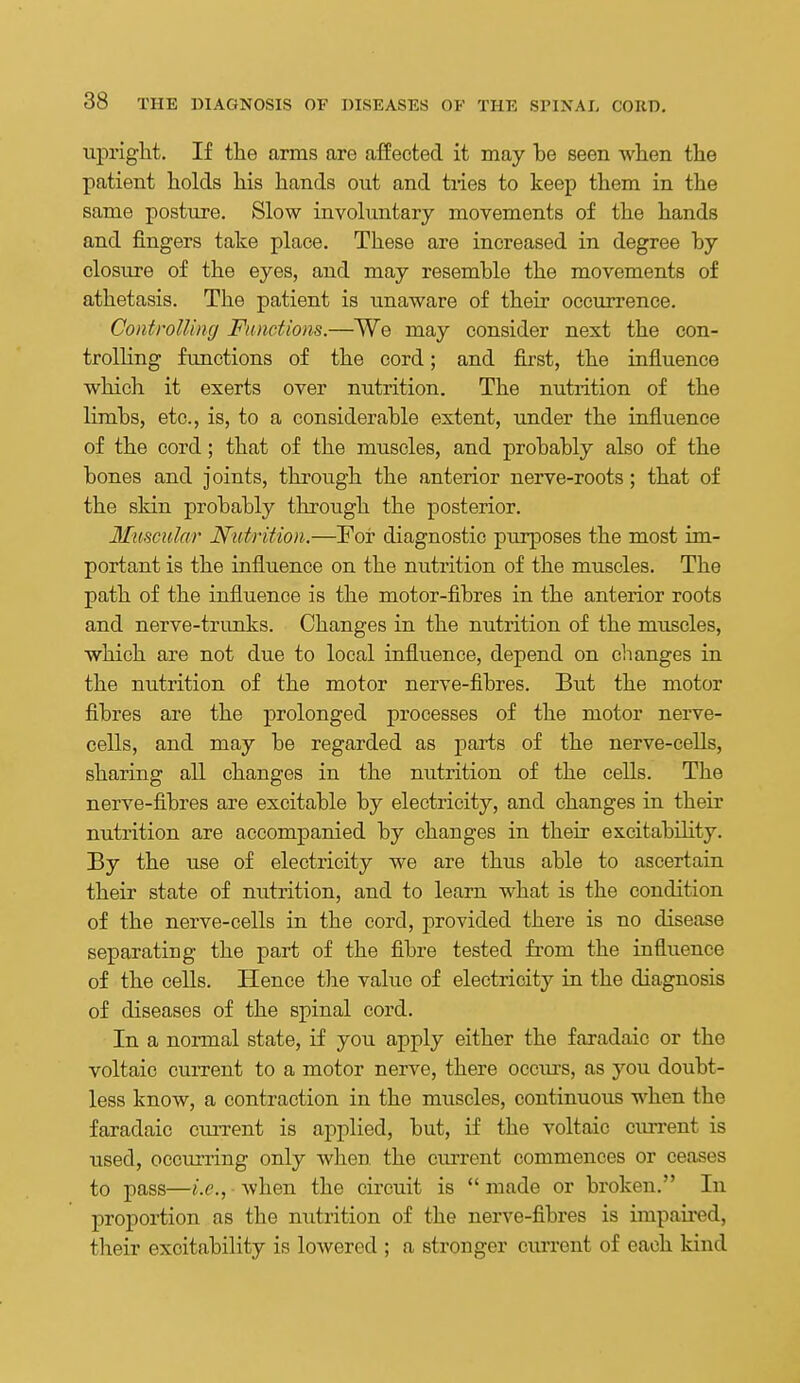upright. If the arms are affected it may be seen when the patient holds his hands out and tries to keep them in the same posture. Slow involuntary movements of the hands and fingers take place. These are increased in degree by closure of the eyes, and may resemble the movements of athetasis. The patient is unaware of their occurrence. Controlling Functions.—We may consider next the con- trolling functions of the cord; and first, the influence which it exerts over nutrition. The nutrition of the limbs, etc., is, to a considerable extent, under the influence of the cord; that of the muscles, and probably also of the bones and joints, through the anterior nerve-roots; that of the skin probably through the posterior. Mtiscular Nutrition.—For diagnostic purposes the most im- portant is the influence on the nutrition of the muscles. The path of the influence is the motor-fibres in the anterior roots and nerve-trunks. Changes in the nutrition of the muscles, which are not due to local influence, depend on clianges in the nutrition of the motor nerve-fibres. But the motor fibres are the prolonged processes of the motor nerve- cells, and may be regarded as parts of the nerve-cells, sharing all changes in the nutrition of the cells. The nerve-fibres are excitable by electricity, and changes in their nutrition are accompanied by changes in their excitability. By the use of electricity we are thus able to ascertain their state of nutrition, and to learn what is the condition of the nerve-cells in the cord, provided there is no disease separating the part of the fibre tested fi-om the influence of the cells. Hence the value of electricity in the diagnosis of diseases of the spinal cord. In a normal state, if you apply either the faradaic or the voltaic current to a motor nerve, there occurs, as you doubt- less know, a contraction in the muscles, continuous when the faradaic current is applied, but, if the voltaic current is used, occurring only when the current commences or ceases to pass—i.e., when the circuit is  made or broken. In proportion as the nutrition of the nerve-fibres is impau-ed, their excitability is lowered ; a stronger current of each kind