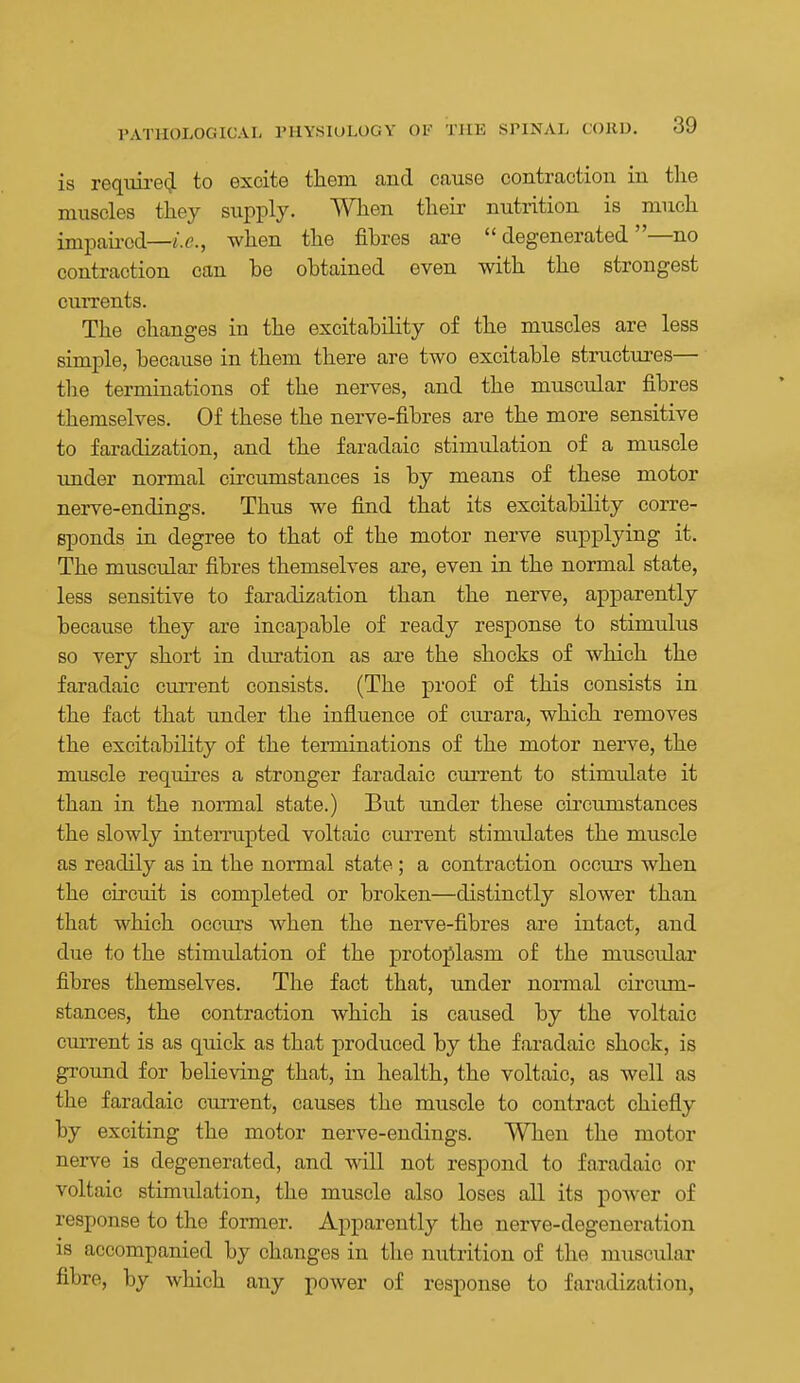 is reqim-e(,l to excite them and cause contraction in the muscles they supply. When their nutrition is much impau-cd—i.e., when the fibres are degenerated—no contraction can he obtained even with the strongest currents. The changes in the excitability of the muscles are less simple, because in them there are two excitable struotiu-es— the terminations of the nerves, and the muscular fibres themselves. Of these the nerve-fibres are the more sensitive to faradization, and the faradaic stimulation of a muscle under normal circumstances is by means of these motor nerve-endings. Thus we find that its excitability corre- sponds in degree to that of the motor nerve supplying it. The muscular fibres themselves are, even in the normal state, less sensitive to faradization than the nerve, apparently because they are incapable of ready response to stimulus so very short in duration as are the shocks of which the faradaic current consists. (The proof of this consists in the fact that under the influence of curara, which removes the excitability of the terminations of the motor nerve, the muscle requires a stronger faradaic current to stimulate it than in the normal state.) But under these circumstances the slowly inteiTupted voltaic current stimulates the muscle as readily as in the normal state ; a contraction occurs when the circuit is completed or broken—distinctly slower than that which occurs when the nerve-fibres are intact, and due to the stimulation of the protoplasm of the muscular fibres themselves. The fact that, under normal circum- stances, the contraction which is caused by the voltaic cmTcnt is as quick as that produced by the faradaic shock, is ground for believing that, in health, the voltaic, as well as the faradaic current, causes the muscle to contract chiefly by exciting the motor nerve-endings. When the motor nerve is degenerated, and will not respond to faradaic or voltaic stimulation, the muscle also loses all its power of response to the former. Apparently the nerve-degeneration is accompanied by changes in the nutrition of the muscular fibre, by which any power of response to faradization,