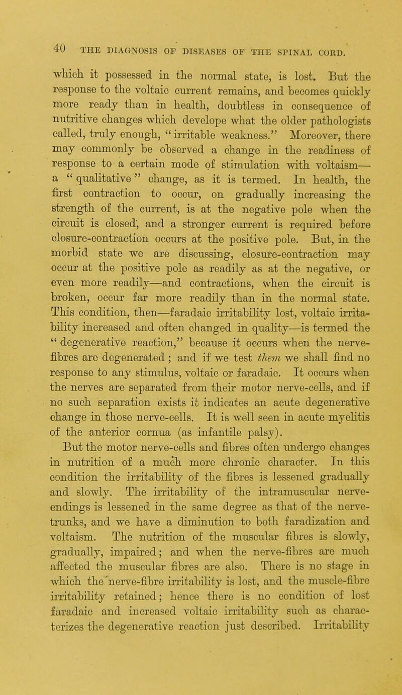 whicli it possessed in the normal state, is lost. But the response to the voltaic cuiTent remains, and becomes quickly more ready than in health, doubtless in consequence of nutritive changes which develope what the older pathologists called, truly enough,  irritable weakness. Moreover, there may commonly be observed a change in the readiness of response to a certain mode of stimulation with voltaism— a  qualitative  change, as it is termed. In health, the first contraction to occur, on gradually increasing the strength of the current, is at the negative pole when the circuit is closed, and a stronger current is required before closure-contraction occurs at the positive pole. But, in the morbid state we are discussing, closure-contraction may occur at the positive pole as readily as at the negative, or even more readily—and contractions, when the circuit is broken, occur far more readily than in the normal state. This condition, then—faradaic irritability lost, voltaic irrita- bility increased and often changed in quality—is termed the  degenerative reaction, because it occurs when the nerve- fibres are degenerated ; and if we test them we shall find no response to any stimulus, voltaic or faradaic. It occurs when the nerves are separated from their motor nerve-cells, and if no such separation exists it indicates an acute degenerative change in those nerve-cells. It is well seen in acute myelitis of the anterior comua (as infantile palsy). But the motor nerve-cells and fibres often undergo changes in nutrition of a much more chronic character. In this condition the irritability of the fibres is lessened gradually and slowly. The irritability oE the intramuscular nerve- endings is lessened in the same degree as that of the nerve- trunks, and we have a diminution to both faradization and voltaism. The nutrition of the muscidar fibres is slowly, gradually, impaired; and when the nerve-fibres are much affected the muscular fibres are also. There is no stage in which the'nerve-fibre irritability is lost, and the muscle-fibre irritability retained; hence there is no condition of lost faradaic and increased voltaic instability such as charac- terizes the degenerative reaction just described. Imtability