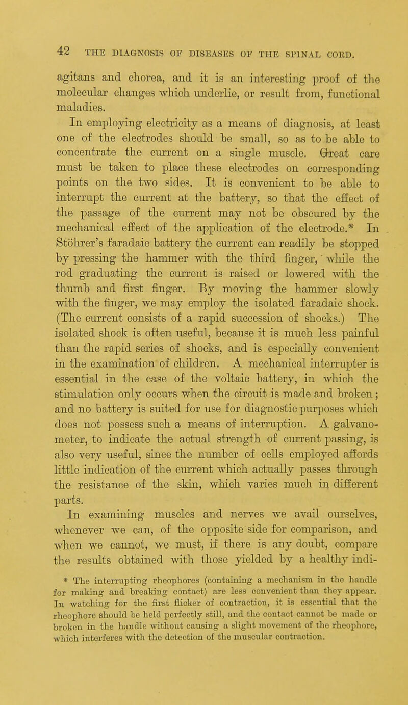 agitans and chorea, and it is an interesting proof of tlie molecular changes which underlie, or result from, functional maladies. In employing electricity as a means of diagnosis, at least one of the electrodes should be small, so as to be able to concentrate the current on a single muscle. Great care must be taken to place these electrodes on corresponding points on the two sides. It is convenient to be able to interrupt the cuiTent at the battery, so that the eSect of the passage of the current may not be obscured by the mechanical effect of the application of the electrode.* In Stohrer's faradaic battery the current can readily be stopped by pressing the hammer with the third finger, while the rod graduating the current is raised or lowered with the thumb and first finger. By moving the hammer slowly with the finger, we may employ the isolated faradaic shock. (The current consists of a rapid succession of shocks.) The isolated shock is often useful, because it is much less paiuful than the rapid series of shocks, and is esj)ecially convenient in the examination of children. A mechanical interrupter is essential in the case of the voltaic battery, in which the stimulation only occurs when the circuit is made and broken; and no battery is suited for use for diagnostic purposes which does not possess such a means of Laterruption. A galvano- meter, to indicate the actual strength of cuiTcnt passing, is also very useful, since the number of cells employed affords little indication of the ciu-rent which actually passes through the resistance of the skin, which varies much in different parts. In examining muscles and nerves we avail ourselves, whenever we can, of the opposite side for comparison, and when we cannot, we must, if there is any doubt, compare the results obtained with those yielded by a healtli}- indi- * The interrupting rheophoros (containing a mechanism in the handle for making and brealcing contact) are less convenient than they appear, lu watching for the first flicker of contraction, it is essential that the rheophore shoiild be held perfectly still, and the contact cannot be made or broken in the hiindle without causing a slight movement of the rheophore, which interferes with the detection of the muscular contraction.