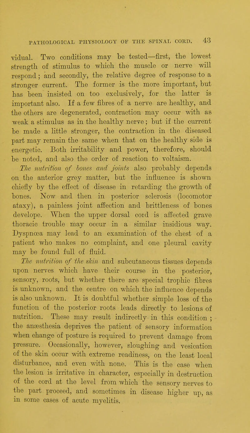 vicinal. Two conditions may be tested—first, the lowest strength of stimulus to which the muscle or nerve will respond; and secondly, the relative degree of response to a stronger current. The former is the more important, but has been insisted on too exclusively, for the latter is important also. If a few fibres of a nerve are healthy, and the others are degenerated, contraction may occur with as weak a stimulus as in the healthy nerve; but if the curi'ent be made a little stronger, the contraction in the diseased part may remain the same when that on the healthy side is energetic. Both irritability and power, therefore, should be noted, and also the order of reaction to voltaism. The nutrition of bones and Joints also probably depends on the anterior grey matter, but the influence is shown chiefly by the effect of disease in retarding the growth of bones. Now and then in posterior sclerosis (locomotor ataxy), a painless joint affection and brittleness of bones develope. When the upper dorsal cord is affected grave thoracic trouble may occur in a similar insidious way. Dyspnoea may lead to an examination of the chest of a patient who makes no complaint, and one pleiu-al cavity may be found full of fluid. T/ie nutrition of the skin and subcutaneous tissues depends upon nerves which have their course in the posterior, sensory, roots, but whether there are special trophic fibres is unknown, and the centre on which the influence depends is also unknown. It is doubtful whether simple loss of the function of the posterior roots leads directly to lesions of nutrition. These may result indirectly in this condition ; the anaesthesia deprives the patient of sensory information when change of postm-e is required to prevent damage from pressure. Occasionally, however, sloughing and vesication of the skin occur with extreme readiness, on the least local distm-bance, and even with none. This is the case when the lesion is irritative in character, especially in destruction of the cord at the level from which the sensory nerves to the part proceed, and sometimes in disease higher up, as in some cases of acute myelitis.