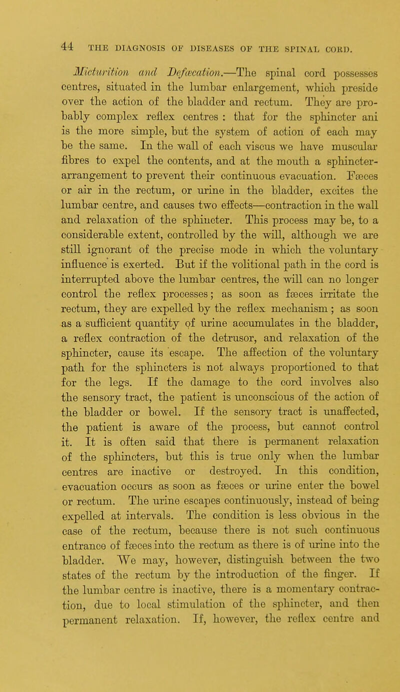 Micturition and Defimdion.—The spinal cord possesses centres, situated in tlae lumbar enlargement, whicli preside over the action of the bladder and rectum. They are pro- bably complex reflex centres : that for the sphincter ani is the more simple, but the system of action of each may be the same. In the wall of each viscus we have muscular fibres to expel the contents, and at the mouth a sphincter- arrangement to prevent their continuous evacuation. Fseces or air in the rectum, or urine in the bladder, excites the lumbar centre, and causes two effects—contraction in the wall and relaxation of the sphincter. This process may be, to a considerable extent, controlled by the will, although we are still ignorant of the precise mode in which the voluntary influence is exerted. But if the volitional path in the cord is interrupted above the lumbar centres, the will can no longer control the reflex processes; as soon as faeces irritate the rectum, they are expelled by the reflex mechanism ; as soon as a sufficient quantity of urine accumulates in the bladder, a reflex contraction of the detrusor, and relaxation of the sphincter, cause its escape. The affection of the voluntary path for the sphincters is not always proportioned to that for the legs. If the damage to the cord involves also the sensory tract, the patient is unconscious of the action of the bladder or bowel. If the sensory tract is unaffected, the patient is aware of the process, but cannot control it. It is often said that there is permanent relaxation of the sphincters, but this is true only when the lumbar centres are inactive or destroyed. In this condition, evacuation occurs as soon as faeces or urine enter the bowel or rectum. The urine escapes continuously, instead of being expelled at intervals. The condition is less obvious in the case of the rectum, because there is not such continuous entrance of f£eces into the rectum as there is of urine into the bladder. We may, however, distinguish between the two states of the rectum by the introduction of the finger. If the lumbar centre is inactive, there is a momentary contrac- tion, due to local stimulation of the sphincter, and then permanent relaxation. If, however, the reflex centre and