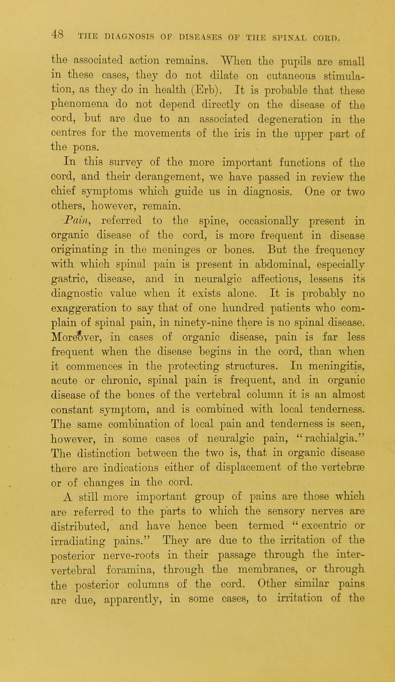 the associated action remains. When the pupils are small in these cases, they do not dilate on cutaneous stimula- tion, as they do in health (Erb). It is probable that these phenomena do not depend directly on the disease of the cord, but are due to an associated degeneration in the centres for the movements of the iiis in the upper part of the pons. In this survey of the more important functions of the cord, and their derangement, we have passed in review the chief symptoms which guide us in diagnosis. One or two others, however, remain. Pain, referred to the spine, occasionally present in organic disease of the cord, is more frequent in disease originating in the meninges or bones. But the frequency with which spinal pain is present in abdominal, especially gastric, disease, and in neuralgic affections, lessens its diagnostic value when it exists alone. It is probably no exaggeration to say that of one hundred patients who com- plain of spinal pain, in ninety-nine there is no spinal disease. More?»ver, in cases of organic disease, pain is far less frequent when the disease begins in the cord, than when it commences in the protecting structures. In meningitis, acute or chronic, spinal pain is frequent, and La organic disease of the bones of the vertebral column it is an almost constant symptom, and is combined with local tenderness. The same combination of local pain and tenderness is seen, however, in some cases of neiu-algic pain,  rachialgia. The distinction between the two is, that in organic disease there are indications either of displacement of the vertebrae or of changes in the cord. A still more important group of pains are those which are referred to the parts to which the sensory nerves are distributed, and have hence been termed  excentric or irradiating pains. They are due to the irritation of the posterior nerve-roots in their passage through the inter- vertebral foramina, thi'ough the membranes, or through the posterior columns of the cord. Other similai' pains are due, apparently, in some cases, to irritation of the