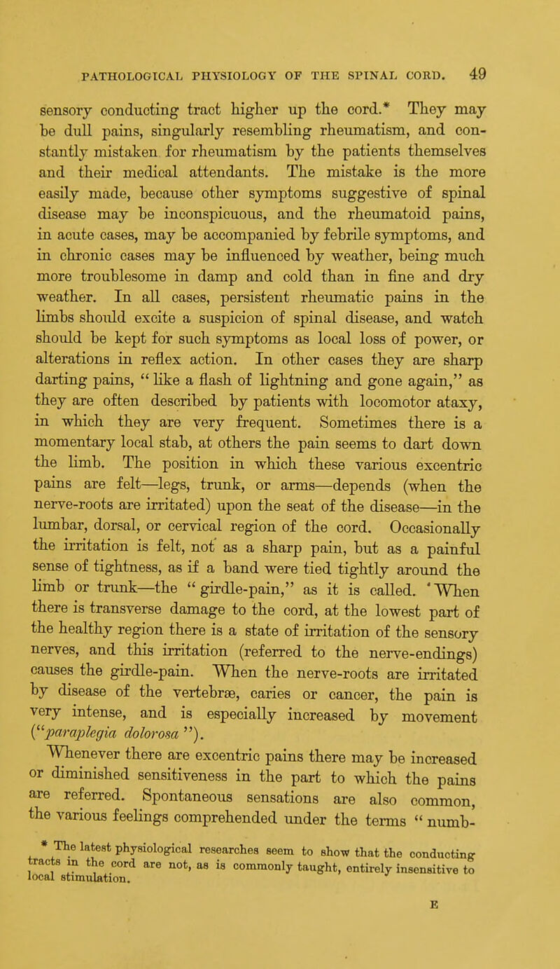 sensory conducting tract higher up the cord.* They may be dull pains, singularly resembling rheumatism, and con- stantly mistaken for rheumatism by the patients themselves and their medical attendants. The mistake is the more easily made, because other symptoms suggestive of spinal disease may be inconspicuous, and the rheumatoid pains, in acute cases, may be accompanied by febrile symptoms, and in chronic cases may be influenced by weather, being much more troublesome in damp and cold than in fine and dry weather. In all cases, persistent rheumatic pains in the Hmbs should excite a suspicion of spinal disease, and watch should be kept for such symptoms as local loss of power, or alterations in reflex action. In other cases they are sharp darting pains,  like a flash of lightning and gone again, as they are often described by patients with locomotor ataxy, in which they are very frequent. Sometimes there is a momentary local stab, at others the pain seems to dart down the limb. The position in which these various excentric pains are felt—legs, trunk, or arms—depends (when the nerve-roots are irritated) upon the seat of the disease—in the lumbar, dorsal, or cervical region of the cord. Occasionally the irritation is felt, not' as a sharp pain, but as a painfiil sense of tightness, as if a band were tied tightly around the limb or trunk—the girdle-pain, as it is called. 'When there is transverse damage to the cord, at the lowest part of the healthy region there is a state of irritation of the sensory nerves, and this irritation (referred to the nerve-endings) causes the girdle-pain. When the nerve-roots are in-itated by disease of the vertebrae, caries or cancer, the pain is very intense, and is especially increased by movement {^^paraplegia dolorosa). Whenever there are excentric pains there may be increased or diminished sensitiveness in the part to which the pains are referred. Spontaneous sensations are also common, the various feelings comprehended under the terms  numb- * The latest physiological researches seem to show that the conducting tracts in the cord are not, as is commonly taught, entirely insensitive to local stimulation. E