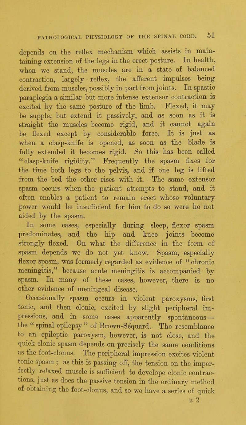depends on tlie reflex mechanism wliioh assists in main- taining extension of the legs in the erect posture. In health, when we stand, the muscles are in a state of balanced contraction, lai-gely reflex, the afferent impulses being derived from muscles, possibly in part from joints. In spastic paraplegia a similar but more intense extensor contraction is excited by the same posture of the hmb. Flexed, it may- be supple, but extend it passively, and as soon as it is straight the muscles become rigid, and it cannot again be flexed except by considerable force. It is just as when a clasp-knife is opened, as soon as the blade is fuUy extended it becomes rigid. So this has been called clasp-knife rigidity. Frequently the spasm fixes for the time both legs to the pelvis, and if one leg is lifted from the bed the other rises with it. The same extensor spasm occm's when the patient attempts to stand, and it often enables a patient to remain erect whose voluntary power would be insufficient for him to do so were he not aided by the spasm. In some cases, especially during sleep, flexor spasm predominates, and the hip and knee joints become strongly flexed. On what the difference in the form of spasm depends we do not yet know. Spasm, especially flexor spasm, was formerly regarded as evidence of  chronic meningitis, because acute meningitis is accompanied by spasm. In many of these cases, however, there is no other evidence of meningeal disease. Occasionally spasm occurs in violent paroxysms, first tonic, and then clonic, excited by shght peripheral im- pressions, and in some cases apparently spontaneous— the  spinal epilepsy  of Brown-Sequard. The resemblance to an epileptic paroxysm, however, is not close, and the quick clonic spasm depends on precisely the same conditions as the foot-clonus. The peripheral impression excites violent tonic spasm ; as this is passing off, the tension on the imper- fectly relaxed muscle is sufficient to develope clonic contrac- tions, just as does the passive tension in the ordinary method of obtaining the foot-clonus, and so we have a series of quick IS 2