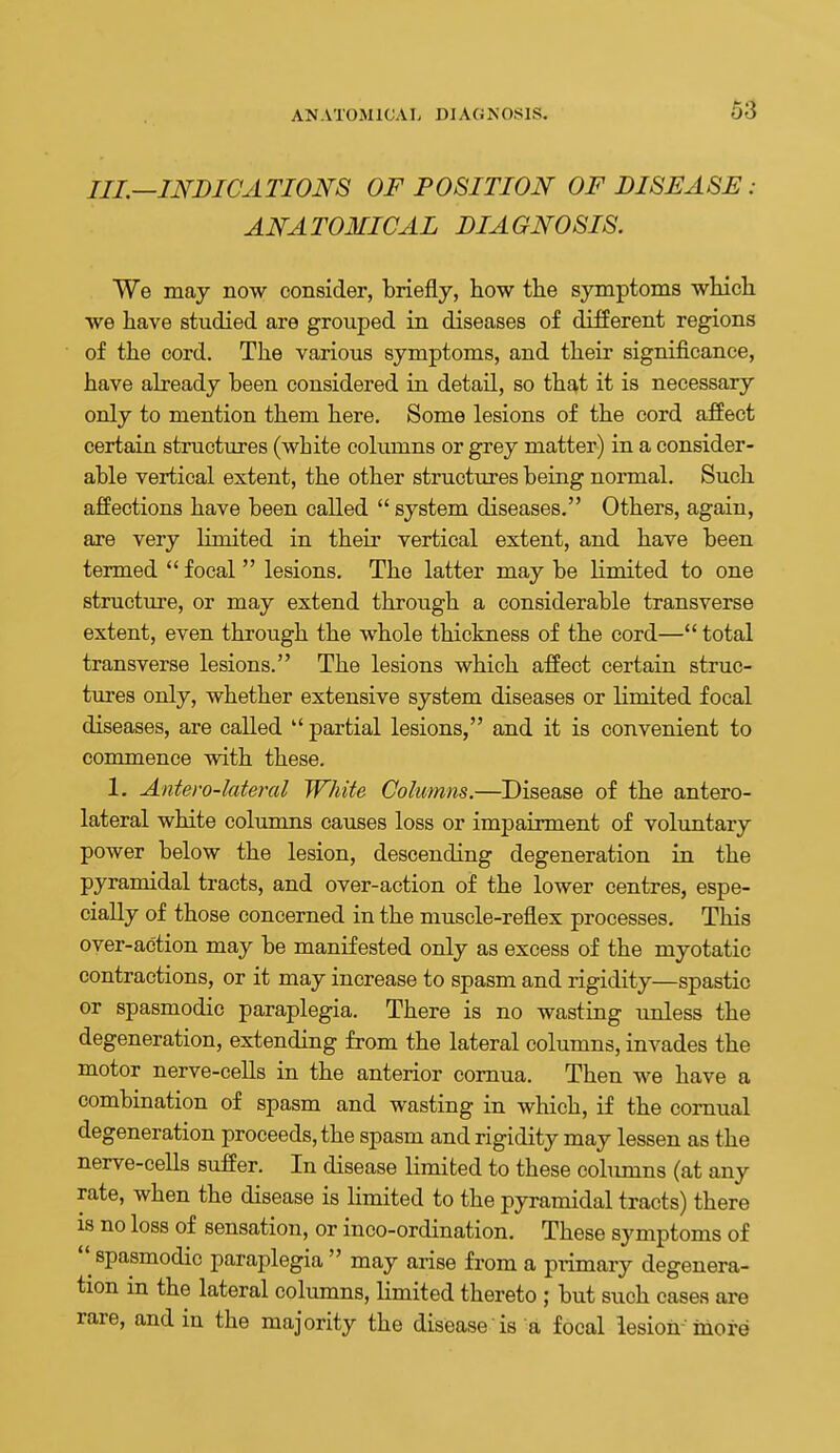 III.—INDICATIONS OF POSITION OF DISEASE: ANATOMICAL DIAGNOSIS. We may now consider, briefly, how the symptoms which we have studied are grouped in diseases of different regions of the cord. The various symptoms, and their significance, have abeady been considered in detail, so that it is necessary only to mention them here. Some lesions of the cord affect certain structures (white columns or grey matter) in a consider- able vertical extent, the other structures being normal. Such affections have been called  system diseases. Others, again, are very limited in theii' vertical extent, and have been termed  focal  lesions. The latter may be limited to one structure, or may extend through a considerable transverse extent, even through the whole thickness of the cord— total transverse lesions. The lesions which affect certain struc- tures only, whether extensive system diseases or limited focal diseases, are called  partial lesions, and it is convenient to commence with these. 1, Antero-lateml White Columns.—Disease of the antero- lateral white columns causes loss or impairment of voluntary power below the lesion, descending degeneration in the pyramidal tracts, and over-action of the lower centres, espe- cially of those concerned in the muscle-reflex processes. This over-action may be manifested only as excess of the myotatic contractions, or it may increase to spasm and rigidity—spastic or spasmodic paraplegia. There is no wasting tmless the degeneration, extending from the lateral columns, invades the motor nerve-ceUs in the anterior cornua. Then we have a combination of spasm and wasting in which, if the cornual degeneration proceeds, the spasm and rigidity may lessen as the nerve-cells suffer. In disease limited to these colimms (at any rate, when the disease is limited to the pyramidal tracts) there IS no loss of sensation, or inco-ordination. These symptoms of  spasmodic paraplegia may arise from a piimary degenera- tion in the lateral columns, limited thereto ; but such cases are rare, and in the majority the disease is a focal lesion-more