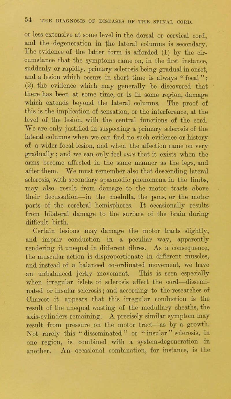 or less extensive at some level in the dorsal or cervical cord, and the degeneration in the lateral columns is secondary. The evidence of the latter form is afforded (1) hy the cir- cumstance that the symptoms came on, in the first instance, suddenly or rapidly, primary sclerosis being gradual in onset, and a lesion which occurs in short time is always  focal; (2) the evidence which may generally be discovered that there has been at some time, or is in some region, damage which extends beyond the lateral columns. The proof of this is the implication of sensation, or the interference, at the level of the lesion, with the central functions of the cord. We are only justified in suspecting a primary sclerosis of the lateral columns when we can find no such evidence or history of a wider focal lesion, and when the affection came on very gradually ; and we can only feel sure that it exists when the arms become affected in the same manner as the legs, and after them. We must remember also that descending lateral sclerosis, with secondary spasmodic phenomena in the limbs, may also result from damage to the motor tracts above their decussation—in the medulla, the pons, or the motor parts of the cerebral hemispheres. It occasionally results from bilateral damage to the surface of the brain during difficult birth. Certain lesions may damage the motor tracts slightly, and impaii conduction in a peculiar way, apparently rendering it unequal in different fibres. As a consequence, the muscular action is disproportionate in different muscles, and instead of a balanced co-ordinated movement, we have an unbalanced jerky movement. This is seen especially when irregular islets of sclerosis affect the cord—dissemi- nated or insular sclerosis; and according to the researches of Charcot it appears that this irregular conduction is the residt of the unequal wasting of the medullary sheaths, the axis-cylinders remaining. A precisely similar sjonptom may result from pressure on the motor tract—as by a growth. Not rarely this disseminated  or  insular  sclerosis, in one region, is combined with a system-degeneration in another. An occasional combination, for instance, is the
