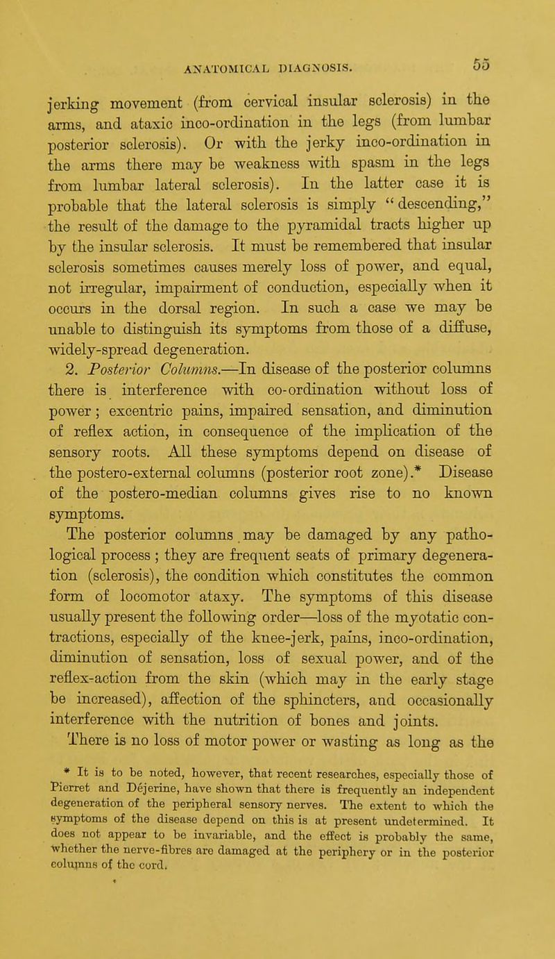 65 jerking movement (from cervical insular sclerosis) in the arms, and ataxic inco-ordination in the legs (from lumbar posterior sclerosis). Or with the jerky inco-ordination in the arms there may be weakness with spasm in the legs from lumbar lateral sclerosis). In the latter case it is probable that the lateral sclerosis is simply  descending, the result of the damage to the pyramidal tracts higher up by the insular sclerosis. It must be remembered that insular sclerosis sometimes causes merely loss of power, and equal, not irregular, impainnent of conduction, especially when it occurs in the dorsal region. In such a case we may be unable to distinguish its symptoms from those of a diffuse, widely-spread degeneration. 2. Posterior Columns.—In disease of the posterior columns there is interference with co-ordination without loss of power; excentric pains, impaired sensation, and diminution of reflex action, in consequence of the implication of the sensory roots. All these symptoms depend on disease of the postero-extemal columns (posterior root zone).* Disease of the postero-median columns gives rise to no known symptoms. The posterior columns may be damaged by any patho- logical process ; they are frequent seats of primary degenera- tion (sclerosis), the condition which constitutes the common form of locomotor ataxy. The symptoms of this disease usually present the following order—loss of the myotatic con- tractions, especially of the knee-jerk, pains, inco-ordination, diminution of sensation, loss of sexual power, and of the reflex-action from the skin (which may in the early stage be increased), affection of the sphincters, and occasionally interference with the nutrition of bones and joints. There is no loss of motor power or wasting as long as the • It is to be noted, however, that recent researches, especially those of Pierret and Dejerine, have shown that there is frequently an independent degeneration of the peripheral sensory nerves. The extent to which the Hymptoms of the disease depend on this is at present undetermined. It does not appear to be invariable, and the effect is probably the same, Whether the nerve-fibres are damaged at the periphery or in the posterior eolujnns of the cord.