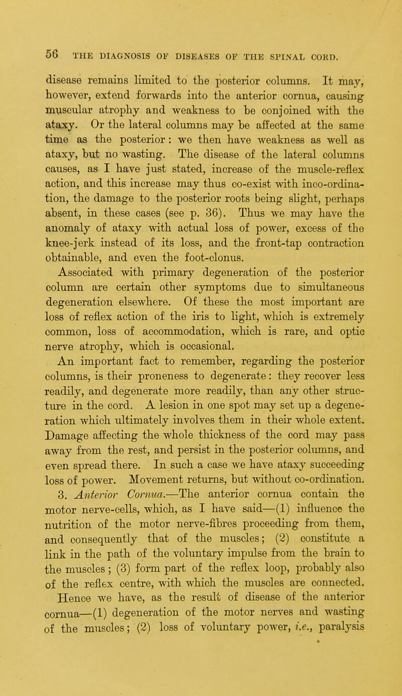 disease remains limited to tlie posterior columns. It may, however, extend forwards into the anterior cornua, causing muscular atrophy and weakness to be conjoined with the ataxy. Or the lateral columns may be affected at the same time as the posterior: we then have weakness as well as ataxy, but no wasting. The disease of the lateral columns causes, as I have just stated, increase of the muscle-reflex action, and this increase may thus co-exist with inco-ordina- tion, the damage to the posterior roots being sHght, perhaps absent, in these cases (see p. 36). Thus we may have the anomaly of ataxy with actual loss of power, excess of the knee-jerk instead of its loss, and the front-tap contraction obtainable, and even the foot-clonus. Associated with primary degeneration of the posterior column are certain other symptoms due to simultaneous degeneration elsewhere. Of these the most important are loss of reflex action of the iris to light, which is extremely common, loss of accommodation, which is rare, and optic nerve atrophy, which is occasional. An important fact to remember, regarding the posterior columns, is their proneness to degenerate: they recover less readily, and degenerate more readily, than any other struc- ture in the cord. A lesion in one spot may set up a degene- ration which ultimately involves them in their whole extent. Damage affecting the whole thickness of the cord may pass away from the rest, and persist in the posterior columns, and even spread there. In such a case we have ataxy succeeding loss of power. Movement returns, but without co-ordination. 3. Anterior Cornua.—The anterior cornua contain the motor nerve-cells, which, as I have said—(1) influence the nutrition of the motor nerve-fibres proceeding fi-om them, and consequently that of the muscles; (2) constitute a link in the path of the vohmtary impulse fi'om the brain to the muscles; (3) form part of the reflex loop, probably also of the reflex centre, with which the muscles are connected. Hence we have, as the result of disease of the anterior cornua—(1) degeneration of the motor nerves and wasting of the muscles; (2) loss of voluntary power, i.e., paralysis