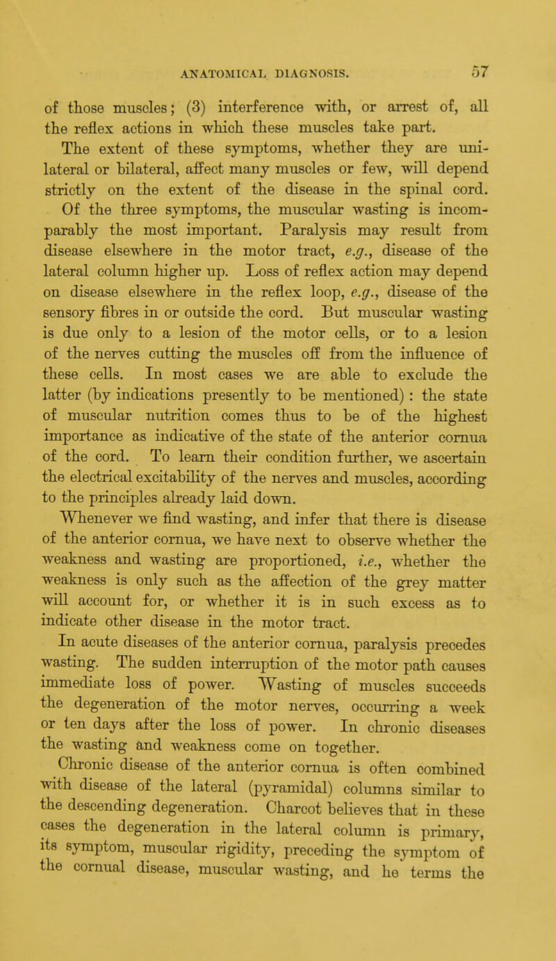 of those muscles; (3) interference with, or arrest of, all the reflex actions in which these muscles take part. The extent of these symptoms, whether they are uni- lateral or bilateral, afFect many muscles or few, will depend strictly on the extent of the disease in the spinal cord. Of the three symptoms, the muscular wastLng is incom- parably the most important. Paralysis may result from disease elsewhere in the motor tract, e.g., disease of the lateral column higher up. Loss of reflex action may depend on disease elsewhere in the reflex loop, e.g., disease of the sensory fibres in or outside the cord. But muscular wasting is due only to a lesion of the motor cells, or to a lesion of the nerves cutting the muscles off from the influence of these cells. In most cases we are able to exclude the latter (by indications presently to be mentioned): the state of muscular nutrition comes thus to be of the highest importance as indicative of the state of the anterior comua of the cord. To learn their condition further, we ascertain the electrical excitability of the nerves and muscles, according to the principles already laid down. Whenever we find wasting, and infer that there is disease of the anterior comua, we have next to observe whether the weakness and wasting are proportioned, i.e., whether the weakness is only such as the affection of the grey matter will account for, or whether it is in such excess as to indicate other disease in the motor tract. In acute diseases of the anterior comua, paralysis precedes wasting. The sudden interruption of the motor path causes immediate loss of power. Wasting of muscles succeeds the degeneration of the motor nerves, occurring a week or ten days after the loss of power. In chronic diseases the wasting and weakness come on together. Chronic disease of the anterior cornua is often combined with disease of the lateral (pyramidal) columns similar to the descending degeneration. Charcot believes that in these cases the degeneration in the lateral column is primary, its symptom, muscular rigidity, preceding the sjTnptom of the cornual disease, muscular wasting, and he terms the