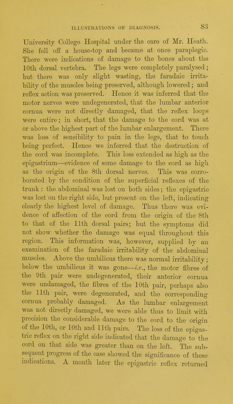 University College Hospital under the care of Mr. Ileatli. Slie fell off a house-top and became at once paraplegic. There were indications of damage to the bones about the 10th dorsal vertebra. The legs were completely paralysed; but there was only slight wasting, the faradaic irrita- bility of the muscles being preserved, although lowered; and reflex action was preserved. Hence it was iufeiTed that the motor nerves were undegenerated, that the lumbar anterior cornua were not directly damaged, that the reflex loops were entire; in short, that the damage to the cord was at or above the highest part of the lumbar enlargement. There was loss of sensibility to pain in the legs, that to touch being perfect. Hence we inferred that the destruction of the cord was incomplete. This loss extended as high as the epigastrium—evidence of some damage to the cord as high as the origia of the 8th dorsal nerves. This was corro- borated by the condition of the superficial reflexes of the trunk : the abdominal was lost on both sides; the epigastric was lost on the right side, but present on the left, indicating clearly the highest level of damage. Thus there was evi- dence of affection of the cord from the origin of the 8th to that of the 11th dorsal pairs; but the symptoms did not show whether the damage was equal throughout this region. This information was, however, supplied by an examination of the faradaic irritability of the abdominal muscles. Above the umbilicus there was normal irritabiUty; below the umbilicus it was gone—i.e., the motor fibres of the 9th pah' were undegenerated, their anterior cornua were imdamaged, the fibres of the 10th pair, perhaps also the 11th pair, were degenerated, and the corresponding cornua probably damaged. As the lumbar enlargement was not directly damaged, we were able thus to limit with precision the considerable damage to the cord to the origin of the 10th, or 10th and 11th pairs. The loss of the epigas- tric reflex on the right side indicated that the damage to the cord on that side was greater than on the left. The sub- sequent progress of the case showed the significance of these indications. A month later the epigastric reflex returned