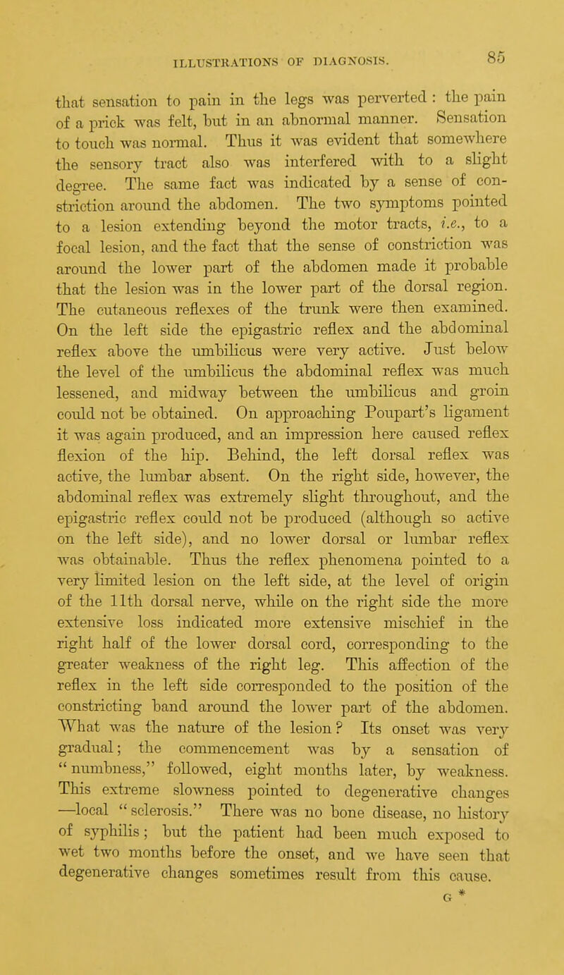 that sensation to pain in the legs was perverted : the pain of a prick was felt, but in an abnormal manner. Sensation to touch was noi-mal. Thus it was evident that somewhere the sensory tract also wa.s interfered svith to a slight degree. The same fact was indicated by a sense of con- sti-iction aroimd the abdomen. The two sjanptoms pointed to a lesion extending beyond the motor tracts, i.e., to a focal lesion, and the fact that the sense of constriction was around the lower part of the abdomen made it probable that the lesion was in the lower part of the dorsal region. The cutaneous reflexes of the trunk were then examined. On the left side the epigastric reflex and the abdominal reflex above the tmibilicus were very active. Just below the level of the umbilicus the abdominal reflex was much lessened, and midway between the ximbilicus and groin could not be obtained. On approaching Poupart's ligament it was again produced, and an impression here caused reflex flexion of the hip. Behind, the left dorsal reflex was active, the hunbar absent. On the right side, however, the abdominal reflex was extremely slight throughout, and the epigastric reflex could not be produced (although so active on the left side), and no lower dorsal or lumbar reflex was obtainable. Thus the reflex phenomena pointed to a very limited lesion on the left side, at the level of origin of the 11th dorsal nerve, while on the I'ight side the more extensive loss indicated more extensive mischief in the right half of the lower dorsal cord, corresponding to the greater weakness of the right leg. This affection of the reflex in the left side corresponded to the position of the constricting band aroimd the lower part of the abdomen. What was the nature of the lesion? Its onset was very gradual; the commencement was by a sensation of numbness, followed, eight mouths later, by weakness. This extreme slowness pointed to degenerative changes —local  sclerosis. There was no bone disease, no history of syphilis; but the patient had been much exposed to wet two months before the onset, and we have seen that degenerative changes sometimes result from this cause. G *