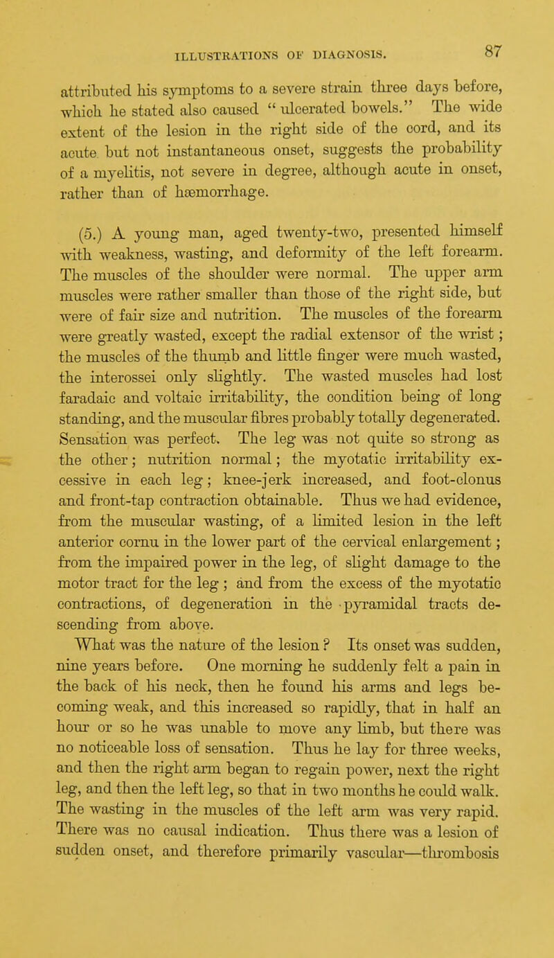 attributed liis symptoms to a severe strain thi-ee days before, which he stated also caused  ulcerated bowels. The wide extent of the lesion in the right side of the cord, and its acute, but not instantaneous onset, suggests the probability of a myelitis, not severe in degree, although acute in onset, rather than of htemorrhage. (5.) A young man, aged twenty-two, presented himself with weakness, wasting, and deformity of the left forearm. The muscles of the shoulder were normal. The upper arm muscles were rather smaller than those of the right side, bat were of fair size and nutrition. The muscles of the forearm were greatly wasted, except the radial extensor of the wrist; the muscles of the thumb and little finger were much wasted, the interossei only slightly. The wasted muscles had lost faradaie and voltaic irritabihty, the condition being of long standing, and the muscular fibres probably totally degenerated. Sensation was perfect. The leg was not quite so strong as the other; nutrition normal; the myotatic irritability ex- cessive in each leg; knee-jerk increased, and foot-clonus and front-tap contraction obtainable. Thus we had evidence, from the muscular wasting, of a Kmited lesion in the left anterior comu in the lower part of the cervical enlargement; from the impaired power in the leg, of slight damage to the motor tract for the leg ; and from the excess of the myotatic contractions, of degeneration in the pyramidal tracts de- scending fi'om above. What was the nature of the lesion ? Its onset was sudden, nine years before. One morning he suddenly felt a pain in the back of his neck, then he found his arms and legs be- coming weak, and this increased so rapidly, that in half an hour or so he was unable to move any limb, but there was no noticeable loss of sensation. Thus he lay for three weeks, and then the right ai-m began to regain power, next the right leg, and then the left leg, so that in two months he could walk. The wasting in the muscles of the left arm was very rapid. There was no causal indication. Thus there was a lesion of sudden onset, and therefore primarily vascular—thrombosis
