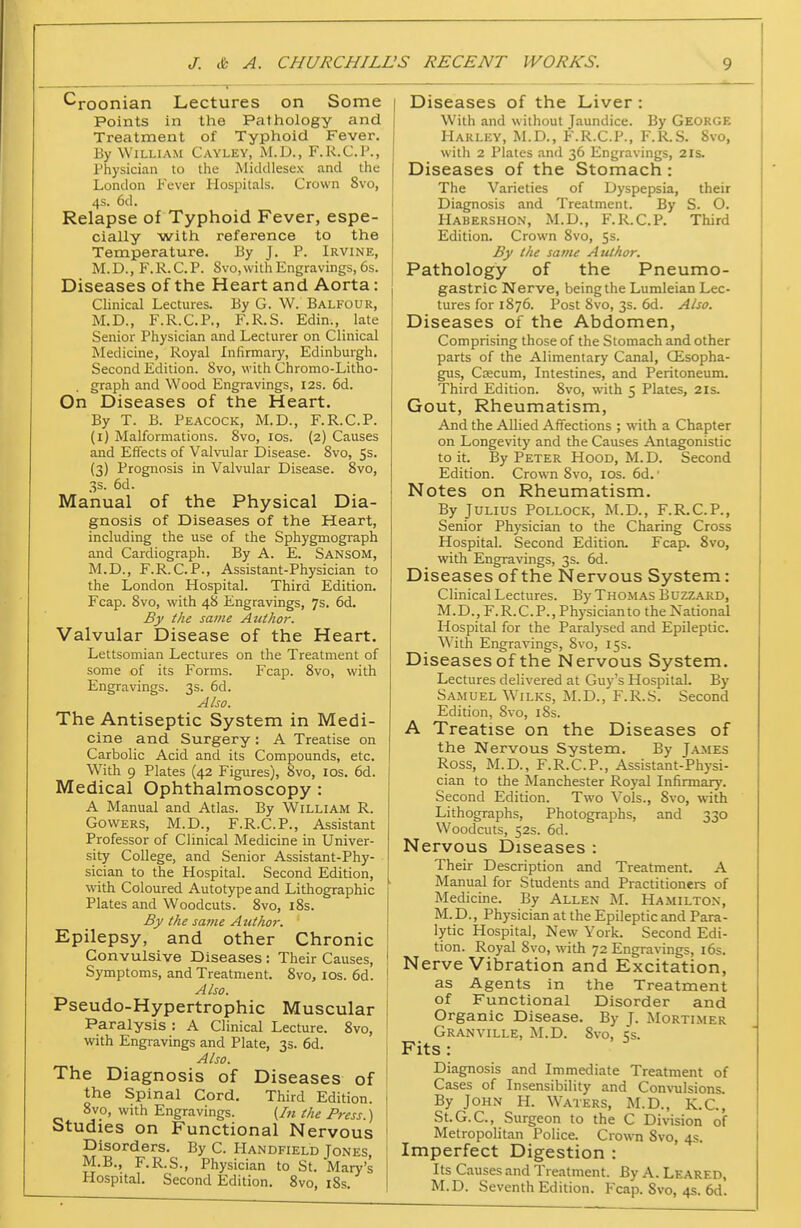 ^roonian Lectures on Some Points in the Pathology and Treatment of Typhoid Fever. By William Cayley, M.D., F.R.C.P., I'hysician to the Middlesex and the London Fever Hospitals. Crown 8vo, 4s. 6d. Relapse of Typhoid Fever, espe- cially with reference to the Temperature. By J. P. Irvine, M.D., F.R.C.P. Svo,vvith Engravings, 6s. Diseases of the Heart and Aorta: Chnical Lectures. By G. W. Balfour, M.D., F.R.C.P., F.R.S. Edin., late Senior Physician and Lecturer on Clinical Medicine, Royal Inlirmary, Edinburgh. Second Edition. 8vo, with Chromo-Litho- graph and Wood Engravings, 12s. 6d. On Diseases of the Heart. By T. B. Peacock, M.D., F.R.C.P. (i) Malformations. 8vo, los. (2) Causes and Effects of Valvular Disease. 8vo, 55. (3) Prognosis in Valvular Disease. Svo, 3s. 6d. Manual of the Physical Dia- gnosis of Diseases of the Heart, including the use of the Sphygmograph and Cardiograph. By A. E. Sansom, M.D., F.R.C.P., Assistant-Physician to the London Hospital. Third Edition. Fcap. Svo, with 48 Engravings, 7s. 6d. By the same Author. Valvular Disease of the Heart. Lettsomian Lectures on the Treatment of some of its Forms. Fcap. 8vo, with Engravings. 3s. 6d. Also. The Antiseptic System in Medi- cine and Surgery : A Treatise on Carbolic Acid and its Compounds, etc. With 9 Plates (42 Figures), 8vo, los. 6d. Medical Ophthalmoscopy : A Manual and Atlas. By William R. GovvERS, M.D., F.R.C.P., Assistant Professor of Clinical Medicine in Univer- sity College, and Senior Assistant-Phy- sician to the Hospital. Second Edition, with Coloured Autotype and Lithographic Plates and Woodcuts. 8vo, 18s. By the same Author. Epilepsy, and other Chronic Convulsive Diseases : Their Causes, ! Symptoms, and Treatment. Svo, los. 6d. Also. Pseudo-Hypertrophic Muscular Paralysis : A Clinical Lecture. Svo, with Engravings and Plate, 3s. 6d. Also. The Diagnosis of Diseases of the Spinal Cord. Third Edition. 8vo, with Engravings. (In the Press.) Studies on Functional Nervous Disorders. By C. Handfield Tones M.B., F.R.S., Physician to St. Mary's ' Hospital. Second Edition. Svo, i8s. I Diseases of the Liver: With and without Jaundice. By George Harley, M.D., F.R.C.P., F.R.S. Svo, with 2 Plates and 36 Engravings, 2is. Diseases of the Stomach : The Varieties of Dyspepsia, their Diagnosis and Treatment. By S. O. Habershon, M.D., F.R.C.P. Third Edition. Crown Svo, 5s. By the same Author. Pathology of the Pneumo- gastric Nerve, being the Lumleian Lec- tures for 1876. Post Svo, 3s. 6d. Also. Diseases of the Abdomen, Comprising those of the Stomach and other parts of the Alimentary Canal, CEsopha- gus, Csecum, Intestines, and Peritoneum. Third Edition. Svo, with 5 Plates, 21s. Gout, Rheumatism, And the Allied Affections ; with a Chapter on Longevity and the Causes Antagonistic to it. By Peter Hood, M. D. Second Edition. Crown Svo, los. 6d. ■ Notes on Rheumatism. By Julius Pollock, M.D., F.R.C.P., Senior Physician to the Charing Cross Hospital. Second Edition. Fcap. Svo, with Engravings, 3s. 6d. Diseases of the Nervous System: Clinical Lectures. By Thomas Buzzaiuj, M.D., F.R.C.P., Physicianto the National Hospital for the Paralysed and Epileptic. W^ith Engravings, Svo, 15s. Diseases of the Nervous System, Lectures delivered at Guy's Hospital. By Samuel Wilks, M.D., F.R.S. Second Edition, Svo, iSs. A Treatise on the Diseases of the Nervous System. By James Ross, M.D., F.R.C.P., Assistant-Physi- cian to the Manchester Royal Infirmary. Second Edition. Two Vols., Svo, with Lithographs, Photographs, and 330 Woodcuts, 52s. 6d. Nervous Diseases : Their Description and Treatment. A Manual for Students and Practitioners of Medicine. By Allen M. Ha.milton, M. D., Physician at the Epileptic and Para- lytic Hospital, New York. Second Edi- tion. Royal Svo, with 72 Engravings, 16s. Nerve Vibration and Excitation, as Agents in the Treatment of Functional Disorder and Organic Disease. By T- Mortimer Granville, M.D. Svo, i;s. Fits: Diagnosis and Immediate Treatment of Cases of Insensibility and Convulsions By John H. W'aters, M.D., K.C., St.G.C, Surgeon to the C Division of Metropolitan Police. Crown Svo, 4s. Imperfect Digestion : Its Causes and Treatment. By A. Leared, M.D. Seventh Edition. Fcap. Svo, 4s. 6d.