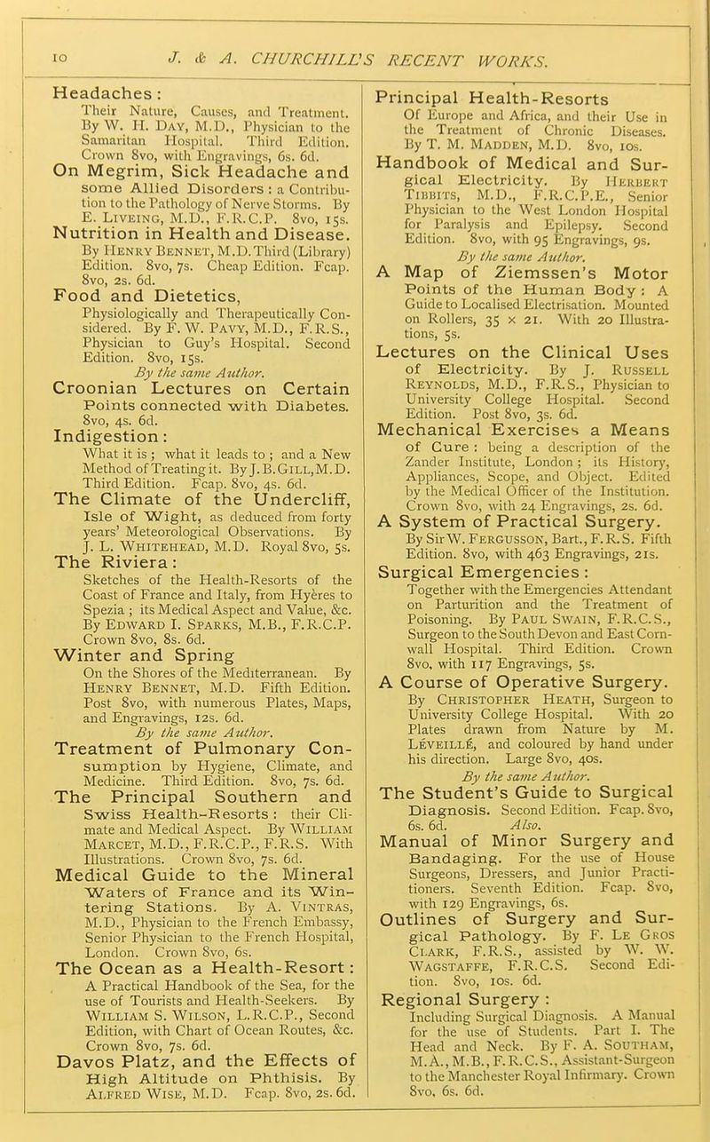 Headaches : Their Nature, Causes, and Treatment. By W. li. Day, M.D., Physician to the Samaritan Hospital. Third Edition. Crown 8vo, with Engravings, 6s. 6d. On Megrim, Sick Headache and some Allied Disorders : a Contriini- tion to the Pathology of Nerve Storms. By E. LiVEiNG, M.D., F.R.C.P. 8vo, 155. Nutrition in Health and Disease. By Henry Bennet, M.D.Third (Library) Edition. 8vo, 7s. Cheap Edition. Fcap. 8vo, 2s. 6d. Food and Dietetics, Physiologically and Therapeutically Con- sidered. By F. W. Pavy, M.D., F.R.S., Physician to Guy's Hospital. Second Edition. 8vo, 15s. By the same Author. Croonian Lectures on Certain Points connected with Diabetes. 8vo, 4s. 6d. Indigestion: What it is ; what it leads to ; and a New Method of Treatingit. By J.B.Gill,M.D. Third Edition. Fcap. 8vo, 4s. 6d. The Climate of the Undercliff, Isle of Wight, as deduced from forty years' Meteorological Observations. By J. L. Whitehead, M.D. Royal 8vo,Ss. The Riviera: Sketches of the Health-Resorts of the Coast of France and Italy, from Hyeres to Spezia ; its Medical Aspect and Value, &c. By Edward I. Sparks, M.B., F.R.C.P. Crown 8vo, 8s. 6d. Winter and Spring On the Shores of the Mediterranean. By Henry Bennet, M.D. Fifth Edition. Post 8vo, with numerous Plates, Maps, and Engravings, 12s. 6d. By the same Author. Treatment of Pulmonary Con- sumption by Hygiene, Climate, and Medicine. Third Edition. 8vo, 7s. 6d. The Principal Southern and Swiss Health-Resorts : their Cli- mate and Medical Aspect. By William Marcet, M.D., F.R.C.P., F.R.S. With Illustrations. Crown 8vo, 7s. 6d. Medical Guide to the Mineral Waters of France and its Win- tering Stations. By A. Vlntras, M.D., Physician to the French Embassy, Senior Physician to the French Hospital, London. Crown 8vo, 6s. The Ocean as a Health-Resort: A Practical Handbook of the Sea, for the use of Tourists and Health-Seekers. By William S. Wilson, L.R.C.P., Second Edition, with Chart of Ocean Routes, &c. Crown 8vo, 7s. 6d. Davos Platz, and the Effects of High Altitude on Phthisis. By Alfred Wise, M.D. Fcap. 8vo, 2s.6d. Principal Health-Resorts Of Europe and Africa, and their Use in the Treatment of Chronic Diseases. By T. M. Madden, M.D. 8vo, los. Handbook of Medical and Sur- gical Electricity. By IlERiiEUT TiuiiiTS, M.D., F.R.C.P.E., Senior Physician to the West London Hospital for Paralysis and Epilepsy. Second Edition. 8vo, with 95 Engravings, 9s. By the same Author. A Map of Ziemssen's Motor Points of the Human Body : A Guide to Localised Electrisation. Mounted on Rollers, 35 x 21. With 20 Illustra- tions, 5$. Lectures on the Clinical Uses of Electricity. By J. Russell Reynolds, M.D., F.R.S., Physician to University College Hospital. Second Edition. Post 8vo, 3s. 6d. Mechanical Exercises a Means of Cure : being a description of the Zander Institute, London; its History, Appliances, Scope, and Object. Edited by the Medical Officer of the Institution. Crown 8vo, with 24 Engravings, 2s. 6d. A System of Practical Surgery. By SirW. Fergusson, Bart., F.R.S. Fifth Edition. 8vo, with 463 Engravings, 21s. Surgical Emergencies: Together with the Emergencies Attendant on Parturition and the Treatment of Poisoning. By Paul Swain, F.R.C.S., Surgeon to the South Devon and East Corn- wall Hospital. Third Edition. Crown 8vo, with 117 Engravings, 5s. A Course of Operative Surgery. By Christopher Heath, Surgeon to University College Hospital. With 20 Plates drawn from Nature by M. Leveille, and coloured by hand under his direction. Large 8vo, 40s. By the same Author. The Student's Guide to Surgical Diagnosis. Second Edition. Fcap. 8vo, 6s. 6d. Also. Manual of Minor Surgery and Bandaging. For the use of House Surgeons, Dressers, and Junior Practi- tioners. Seventh Edition. Fcap. Svo, with 129 Engravings, 6s. Outlines of Surgery and Sur- gical Pathology. By F. Le Gkos Clark, F.R.S., assisted by W. W. Wagstaffe, F.R.C.S. Second Edi- tion. Svo, los. 6d. Regional Surgery : Including Surgical Diagnosis. A Manual for the use of Students. Part I. The Head and Neck. By F. A. Southam, M. A., M. B., F. R. C. S., Assistant-Surgeon to the Manchester Royal Infirmary. Crown Svo, 6s. 6d.