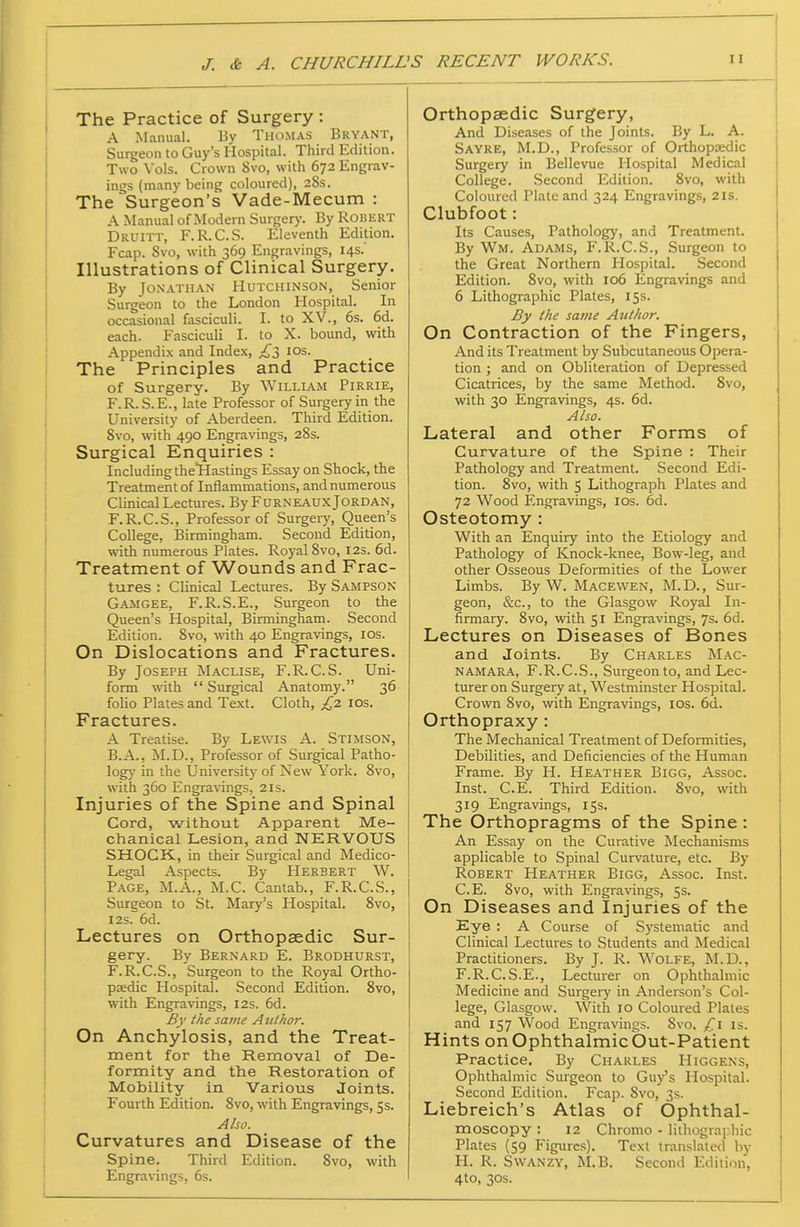 The Practice of Surgery : A Manual. By Thomas Bryant, Surgeon to Guy's Hospital. Third Edition. Two \'ols. Crown 8vo, with 672 Engrav- ings (many being coloured), 28s. The Surgeon's Vade-Mecum : A Manual of Modem Surgery. By Robert Druitt, F.R.C.S. Eleventh Edition. Fcap. Svo, with 369 Engravings, 14s. Illustrations of Clinical Surgery. By Jo.xATHAN Hutchinson, Senior Surgeon to the London Hospital. In occasional fasciculi. I. to XV., 6s. 6d. each. Fasciculi I. to X. bound, with Appendix and Index, los. The Principles and Practice of Surgery. By William Pirrie, F.R.S.E., late Professor of Surgery in the University of Aberdeen. Third Edition. Svo, with 490 Engravings, 28s. Surgical Enquiries : Including theTHastings Essay on Shock, the Treatment of Inflammations, and numerous Clinical Lectures. By Furneaux Jordan, F.R.C.S., Professor of Surgery, Queen's College, Birmingham. Second Edition, with numerous Plates. Royal 8vo, 12s. 6d. Treatment of Wounds and Frac- tures : Clinical Lectures. By Sampson Gajigee, F.R.S.E., Surgeon to the Queen's Hospital, Birmingham. Second Edition. Svo, -with 40 Engravings, los. On Dislocations and Fractures. By Joseph Maclise, F.R.C.S. Uni- form with Surgical Anatomy. 36 folio Plates and Text. Cloth, £,z los. Fractures. A Treatise. By Lewis A. Stimson, B.A., M.D., Professor of Surgical Patho- log)- in the University of New York. Svo, with 360 Engra\-ings, 21s. Injuries of the Spine and Spinal j Cord, without Apparent Me- ! chanical Lesion, and NERVOUS SHOCK, in their Surgical and Medico- Legal Aspects. By Herbert W. Page, M.A., M.C. Cantab., F.R.C.S., | Surgeon to St. Mary's Hospital. Svo, I2S. 6d. ' Lectures on Orthopaedic Sur- gery. By Bernard E. Brodhurst, F.R.C.S., Surgeon to the Royal Ortho- paedic Hospital. Second Edition. Svo, with Engravings, 12s. 6d. By the same Anlhor. On Anchylosis, and the Treat- ment for the Removal of De- formity and the Restoration of Mobility in Various Joints. Fourth Edition. Svo, with Engravings, Ss. Aho. Curvatures and Disease of the Spine. Third Edition. Svo, with Engravings, 6s. Orthopaedic Surgery, And Diseases of the Joints. By L. A. Sayre, M.D., Professor of Orthopaedic Surgery in Bellevue Hospital Medical College. Second Edition. Svo, with Coloured Plate and 324 Engravings, 2is. Clubfoot: Its Causes, Pathology, and Treatment. By Wm. Adams, F.R.C.S., Surgeon to the Great Northern Hospital. Second Edition. Svo, with 106 Engravings and 6 Lithographic Plates, 15s. By the same Author. On Contraction of the Fingers, And its Treatment by Subcutaneous Opera- tion ; and on Obliteration of Depressed Cicatrices, by the same Method. Svo, with 30 Engravings, 4s. 6d. Also. Lateral and other Forms of Curvature of the Spine : Their Pathology and Treatment. Second Edi- tion. Svo, with 5 Lithograph Plates and 72 Wood Engi-avings, los. 6d. Osteotomy : With an Enquiry into the Etiology and Pathology of Knock-knee, Bow-leg, and other Osseous Deformities of the Lower Limbs. By W. Macewen, M. D. , Sur- geon, &c., to the Glasgow Royal In- firmary. Svo, with 51 Engravings, 7s. 6d. Lectures on Diseases of Bones and Joints. By Charles jSIac- namara, F.R.C.S., Surgeon to, and Lec- turer on Surgeiy at, W^estminster Hospital. Crown Svo, with Engravings, los. 6d.. Orthopraxy: The Mechanical Treatment of Deformities, Debilities, and Deficiencies of the Human Frame. By H. Heather Bigg, Assoc. Inst. C.E. Third Edition. Svo, with 319 Engravings, 15s. The Orthopragms of the Spine: An Essay on the Curative Mechanisms applicable to Spinal Curvature, etc. By Robert Heather Bigg, Assoc. Inst. C.E. Svo, with Engravings, 5s. On Diseases and Injuries of the Eye : A Course of Sj'stematic and Clinical Lectures to Students and Medical Practitioners. By J. R. Wolfe, M.D., F.R.C.S.E., Lecturer on Ophthalmic Medicine and Surgery in Andereon's Col- lege, Glasgow. With 10 Coloured Plates and 157 Wood Engravings. Svo. £\ is. Hints onOphthalmicbut-Patient Practice. By Charles Higgens, Ophthalmic Surgeon to Gu/s Hospital. Second Edition. Fcap. Svo, 3s. Liebreich's Atlas of Ophthal- moscopy : 12 Chromo - lithograi.hic Plates (59 Figures). Text translated by H. R. Swanzy, M.B. Second Edition, 4to, 30S.