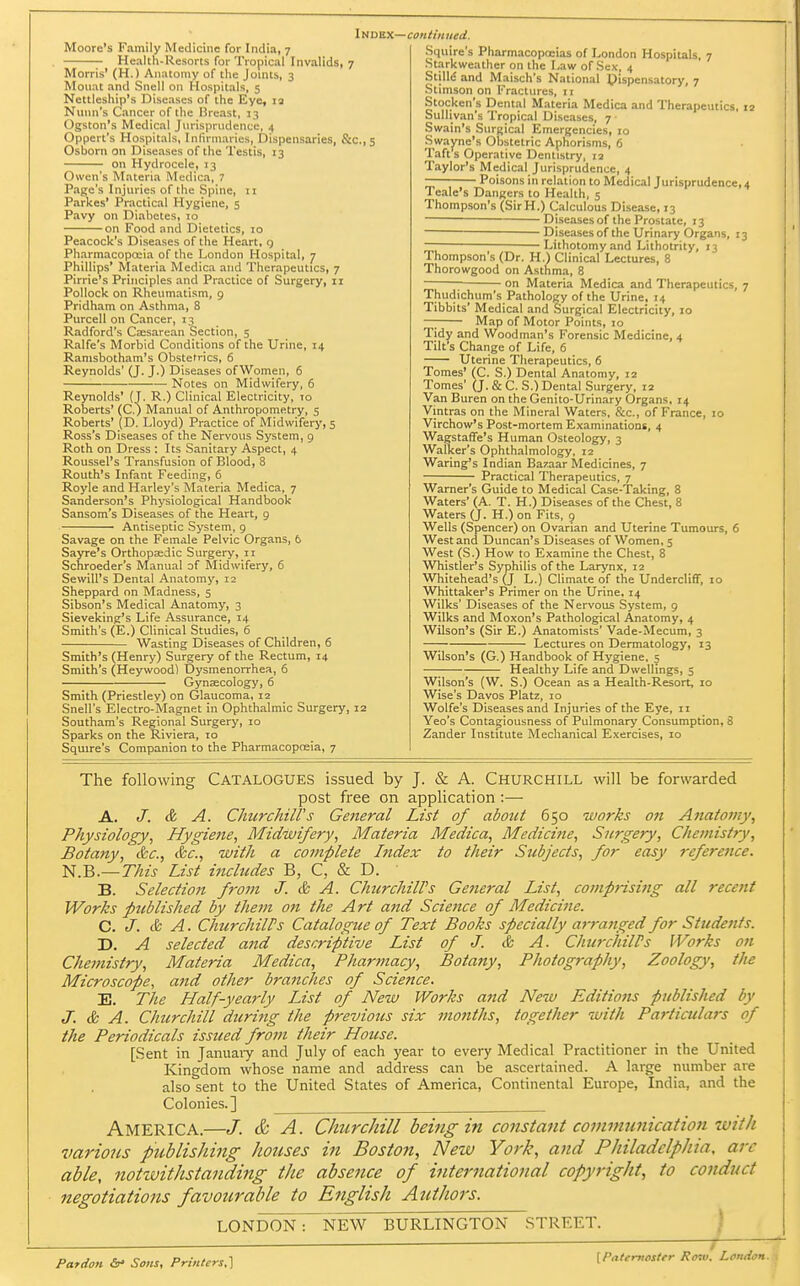 Moore's Family Medicine for India, 7 Health-Resorts for Tropical Invalids, 7 Morris' (H.) Anatomy of the Joints, 3 Moiiat and Snell on Hospitals, 5 Nettleship's Diseases of the Eye, 13 Nunn's Cancer of the Breast, 13 Ogston's Medical Jurisprudence, 4 Oppert's Hospitals, Infuniaries, Dispensaries, S:c.,5 Osborn on Diseases of the Testis, 13 on Hydrocele, 13 Owen's Materia Medica, 7 Page's Injuries of the Spine, 11 Parkes' Practical Hygiene, 5 Pavy on Diabetes, 10 on Food and Dietetics, 10 Peacock's Diseases of the Heart, q Pharmacopoeia of the London Hospital, 7 Phillips' Materia Medica and Therapeutics, 7 Pirrie's Principles and Practice of Surgery, 11 Pollock on Rheumatism, g Pridham on Asthma, 8 Purcell on Cancer, 13 Radford's C;esarean Section, 5 Ralfe's Morbid Conditions of the Urine, 14 Ranisbotham's Obstetrics, 6 Reynolds' (J. J.) Diseases ofWomen, 6 Notes on Midwifery, 6 Reynolds' (T. R.) Clinical Electricity, to Roberts' (C.) Manual of Anthropometry, 5 Roberts' (D. Lloyd) Practice of Midwifery, 5 Ross's Diseases of the Nervous System, 9 Roth on Dress : Its Sanitary Aspect, 4 Roussel's Transfusion of Blood, 8 Routh's Infant Feeding, 6 Royle and Harley's Materia Medica, 7 Sanderson's Physiological Handbook Sansom's Diseases of the Heart, g Antiseptic System, g Savage on the Female Pelvic Organs, 6 Sayre's Orthopaedic Surgery, 11 Schroeder's Manual of Midwifery, 6 Sewill's Dental Anatomy, 12 Sheppard on Madness, 5 Sibson's Medical Anatomy, 3 Sieveking's Life Assurance, 14 Smith's (E.) Clinical Studies, 6 Wasting Diseases of Children, 6 Smith's (Henry) Surgery of the Rectum, 14 Smith's (Heywood) IDysmenorrhea, 6 Gynaecology, 6 Smith (Priestley) on Glaucoma, 12 Snell's Electro-Magnet in Ophthalmic Surgery, 12 Southam's Regional Surgery, 10 Sparks on the Riviera, 10 Squire's Companion to the Pharmacopneia, 7 Squire's Pharmacopoeias of London Hospitals, 7 Starkweather on the Law of Sex, 4 Stilli5 and Maisch's National dispensatory, 7 Stimson on Fractures, 11 Stocken's Dental Materia Medica and Therapeutics, 12 Sullivan's Tropical Diseases, 7 • Swain's Surgical Emergencies, 10 Swayne's Obstetric Aphorisms, 6 Taft's Operative Dentistry, 12 Taylor's Medical Jurisprudence, 4 — Poisons in relation to Medical Jurisprudence, 4 Teale's Dangers to Health, 5 Thompson's (SirH.) Calculous Disease, 13 ■ Diseases of the Prostate, 13 ■ ^ Diseases of the Urinary Organs, 13 Lithotomy and Lithotrity, 13 Thompson's (Dr. H.) Clinical Lectures, 8 Thorowgood on Asthma, 8 on Materia Medica and Therapeutics, 7 Thudichum's Pathology of the Urine, 14 Tibbits' Medical and Surgical Electricity, 10 —; Map of Motor Points, 10 Tidy and Woodman's Forensic Medicine, 4 Tilt's Change of Life, 6 Uterine Therapeutics, 6 Tomes' (C. S.) Dental Anatomy, 12 Tomes' (J. & C. S.) Dental Surgery. 12 Van Buren on the Genito-Urinary Organs, 14 Vintras on the Mineral Waters, &c., of France, 10 Virchow's Post-mortem Examinations, 4 Wagstaffe's Human Osteology, 3 Walker's Ophthalmology, 12 Waring's Indian Bazaar Medicines, 7 Practical Therapeutics, 7 Warner's Guide to Medical Case-Taking, 8 Waters' (A. T. H.) Diseases of the Chest, 8 Waters (J. H.) on Fits, 9 Wells (Spencer) on Ovarian and Uterine Tumours, 6 West and Duncan's Diseases of Women, 5 West (S.) How to Examine the Chest, 8 Whistler's Syphilis of the Larynx, 12 Whitehead's (J L.) Climate of the Undercliff, 10 Whittaker's Primer on the Urine, 14 Wilks' Diseases of the Nervous System, 9 Wilks and Moxon's Pathological Anatomy, 4 Wilson's (Sir E.) Anatomists' Vade-Mecum, 3 Lectures on Dermatology, 13 Wilson's (G.) Handbook of Hygiene. 5 Healthy Life and Dwellings, 5 Wilson's (W. S.) Ocean as a Health-Resort, 10 Wise's Davos Platz, 10 Wolfe's Diseases and Injuries of the Eye, 11 Yeo's Contagiousness of Pulmonary Consumption, 8 Zander Institute Mechanical Exercises, 10 The following CATALOGUES issued by J. & A. CHURCHILL will be forwarded post free on application :— A. J. & A. Churchill's General List of about 650 works on Anatomy, Physiology, Hygiejie, Midwifery, Materia Medica, Medicine, Surgery, Chemistry, Botany, &c., &c., with a complete Index to their Subjects, for easy j-eference. N.B.—7722^ List includes B, C, & D. B. Selection from J. & A. ChurchilVs General List, comprisi7tg all recent Works published by them on the Art and Science of Medicine. C. J. & A. ChurchilPs Catalogue of Text Books specially a7-ranged for Students. D. A selected and descriptive List of J. & A. ChurchilPs Works on Chemistry, Materia Medica, Pharmacy, Botany, Photography, Zoology, the Microscope, and other brajiches of Science. E. The Half-yearly List of New Works and New Editions published by J. & A. Churchill during the previous six mo7iths, together with Particulars of the Periodicals issued from their House. [Sent in Januaiy and July of each year to every Medical Practitioner in the United Kingdom whose name and address can be ascertained. A large number are also sent to the United States of America, Continental Europe, India, and the Colonies.] America.—/. & A. Churchill being in constant communication with various ptiblishing houses in Boston, New York, and Philadelphia, arc able, 7iotzvithstanding the absence of international copyright, to conduct negotiations favourable to English Authors. LONDON: NEW BURLINGTON STREET. ) Pardon &• Sons, Printers,'] [Paternoster Ro7v. London.