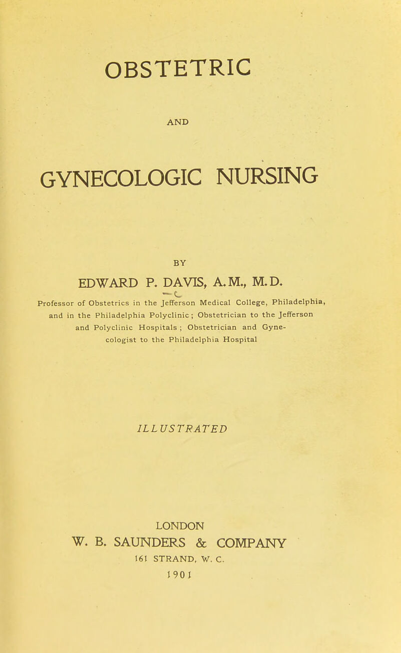 OBSTETRIC AND GYNECOLOGIC NURSING BY EDWARD P. DAVIS, A.M., M.D. Professor of Obstetrics in the Jefferson Medical College, Philadelphia, and in the Philadelphia Polyclinic; Obstetrician to the Jefferson and Polyclinic Hospitals ; Obstetrician and Gyne- cologist to the Philadelphia Hospital ILLUSTRATED LONDON W. B. SAUNDERS & COMPANY 161 STRAND, W. C. 1901