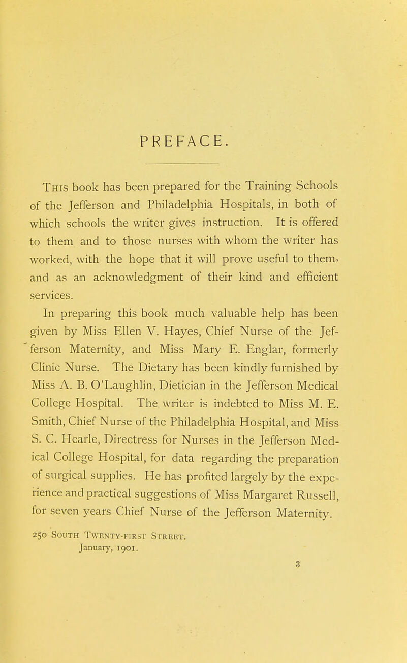 PREFACE. This book has been prepared for the Training Schools of the Jefferson and Philadelphia Hospitals, in both of which schools the writer gives instruction. It is offered to them and to those nurses with whom the writer has worked, with the hope that it will prove useful to them, and as an acknowledgment of their kind and efficient services. In preparing this book much valuable help has been given by Miss Ellen V. Hayes, Chief Nurse of the Jef- ferson Maternity, and Miss Mary E. Englar, formerly Clinic Nurse. The Dietary has been kindly furnished by Miss A. B. O'Laughlin, Dietician in the Jefferson Medical College Hospital. The writer is indebted to Miss M. E. Smith, Chief Nurse of the Philadelphia Hospital, and Miss S. C. Hearle, Directress for Nurses in the Jefferson Med- ical College Hospital, for data regarding the preparation of surgical supplies. He has profited largely by the expe- rience and practical suggestions of Miss Margaret Russell, for seven years Chief Nurse of the Jefferson Maternity. 250 South Twenty-first Street. January, 1901.