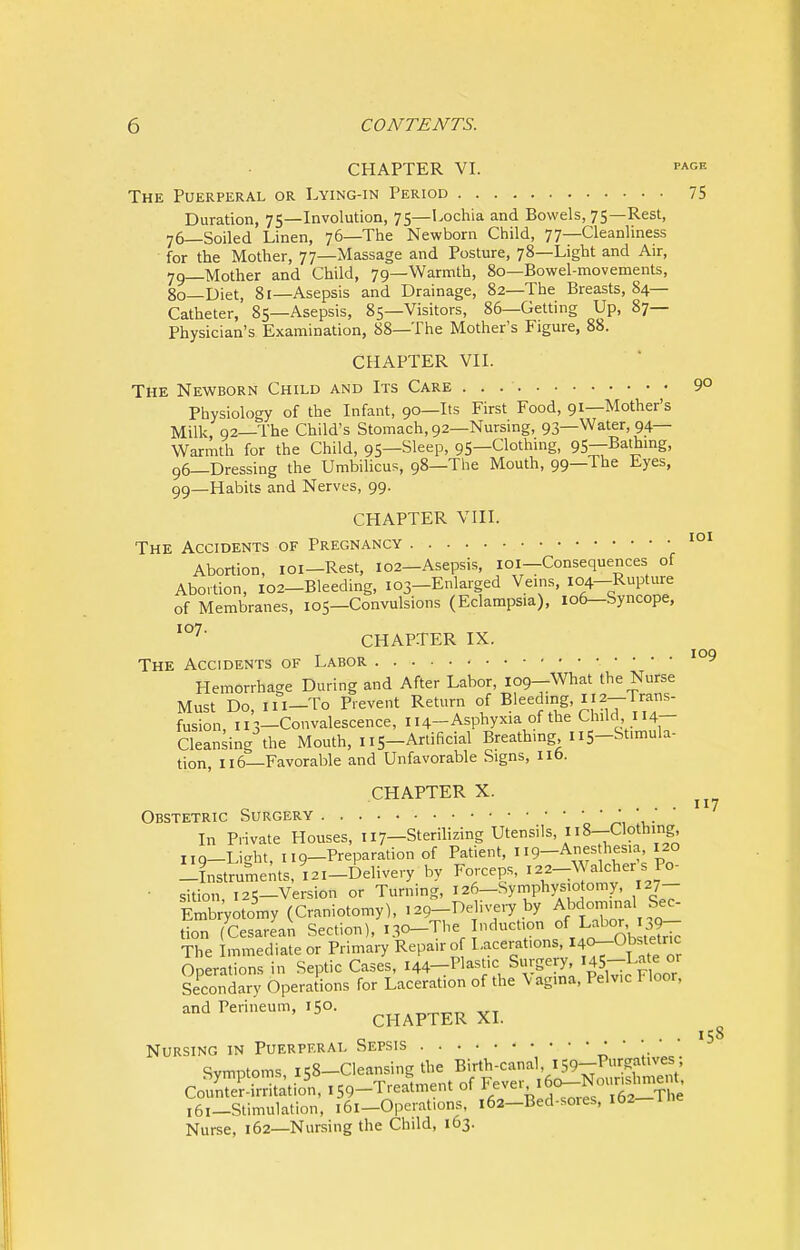 CHAPTER VI. page The Puerperal or Lying-in Period 75 Duration, 75—Involution, 75—Lochia and Bowels, 75—Rest, 76—Soiled Linen, 76—The Newborn Child, 77—Cleanliness for the Mother, 77—Massage and Posture, 78—Light and Air, 79_Mother and Child, 79—Warmth, 80—Bowel-movements, 80—Diet, 81—Asepsis and Drainage, 82—The Breasts, 84— Catheter, 85—Asepsis, 85—Visitors, 86—Getting Up, 87— Physician's Examination, 88—The Mother's Figure, 88. CHAPTER VII. The Newborn Child and Its Care . . 9° Physiology of the Infant, 90—Its First Food, 91—Mother's Milk 92—The Child's Stomach, 92—Nursing, 93—Water, 94— Warmth for the Child, 95—Sleep, 95—Clothing, 95—Bathing, 96—Dressing the Umbilicus, 98—The Mouth, 99—The Eyes, 99—Habits and Nerves, 99. CHAPTER VIII. The Accidents of Pregnancy 101 Abortion, 101—Rest, 102-Asepsis, 101—Consequences of Abortion, 102-Bleeding, 103-Enlarged Veins, 104-Rupture of Membranes, 105—Convulsions (Eclampsia), 106—Syncope, X°7' CHAPTER IX. The Accidents of Labor io9 Hemorrhage During and After Labor, 109-What the Nurse Must Do, ni-To Prevent Return of Bleedmg, 112-Trans- fusion, 113—Convalescence, 114-Asphyxia of the Child 114— Cleansing the Mouth, 115-Artificial Breathing,115-St.mula- tion, 116—Favorable and Unfavorable Signs, lib. CHAPTER X. Obstetric Surgery * In Private Houses, 117-Sterilizing Utensils n8-Cloth.ng no—Li-rht, 119—Preparation of Patient, 119—Anes hesia, 120 ?„strume;ts,i2I-Delive,y by Forceps, ^-Wdche^s Po- • s;tion! ,2S_Version or Turning, 126—Symphysiotomy, 127— Embryotomy (Craniotomy), ,29-Delivery by Abdominal Sec- don (Cesarean Section), 130-The Induction ofJ^J^gJ The Immediate or Primary Repair of Lacerations, *^8tetac Operations in Septic Cases, 144—Plastic Surgery, HS-Late or Secondary Operations for Laceration of the \ag.na, Pelvic Floor, and Perineum, tS0. CHAPTER XI. Nursing in Puerperal Sepsis * Symptoms, 158-Cleansing the «f^f;S^SSSSl Counter-irritation, 159-Treatment of Fever ' Jo-No, ristaem 161—Stimulation, 161—Operations, 162-Bed-sores, 102 Nurse, 162—Nursing the Child, 163. 117 158