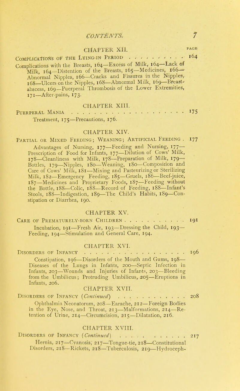 CHAPTER XII. PAGE Complications of the Lying-in Period 164 Complications with the Breasts, 164—Excess of Milk, 164—Lack of Milk, 164—Distention of the Breasts, 165—Medicines, 166—- Abnormal Nipples, 166—Cracks and Fissures in the Nipples, 168—Ulcers on the Nipples, 168—Abnormal Milk, 169—Breast- abscess, 169—Puerperal Thrombosis of the Lower Extremities, 171—After-pains, 173. CHAPTER XIII. Puerperal Mania J75 Treatment, 175—Precautions, 176. CHAPTER XIV. Partial or Mixed Feeding; Weaning; Artificial Feeding . 177 Advantages of Nursing, 177—Feeding and Nursing, 177— Prescription of Food for Infants, 177—Dilution of Cows' Milk, 178—Cleanliness with Milk, 178—Preparation of Milk, 179— Bottles, 179—Nipples, 180—Weaning, 180—Composition and Care of Cows' Milk, 181—Mixing and Pasteurizing or Sterilizing Milk, 182—Emergency Feeding, 185—Gruels, 186—Beef-juice, 187—Medicines and Proprietary Foods, 187—Feeding without the Bottle, 188—Colic, 188—Record of Feeding, 188—Infant's Stools, 188—Indigestion, 189—The Child's Habits, 189—Con- stipation or Diarrhea, 190. CHAPTER XV. Care of Prematurely-born Children 191 Incubation, 191—Fresh Air, 193—Dressing the Child, 193— Feeding, 194—Stimulation and General Care, 194. CHAPTER XVI. Disorders of Infancy 196 Constipation, 196—Disorders of the Mouth and Gums, 198— Diseases of the Lungs in Infants, 200—Septic Infection in Infants, 203—Wounds and Injuries of Infants, 203—Bleeding from the Umbilicus; Protruding Umbilicus, 205—Eruptions in Infants, 206. CHAPTER XVII. Disorders of Infancy (Continued) 208 Ophthalmia Neonatorum, 208—Earache, 212—Foreign Bodies in the Eye, Nose, and Throat, 213—Malformations, 214—Re- tention of Urine, 214—Circumcision, 215—Dilatation, 216. CHAPTER XVIII. Disorders of Infancy [Continued) 217 Hernia, 217—Cyanosis, 217—Tongue-tie, 218—Constitutional Disorders, 218—Rickets, 218—Tuberculosis, 219—Hydroceph-