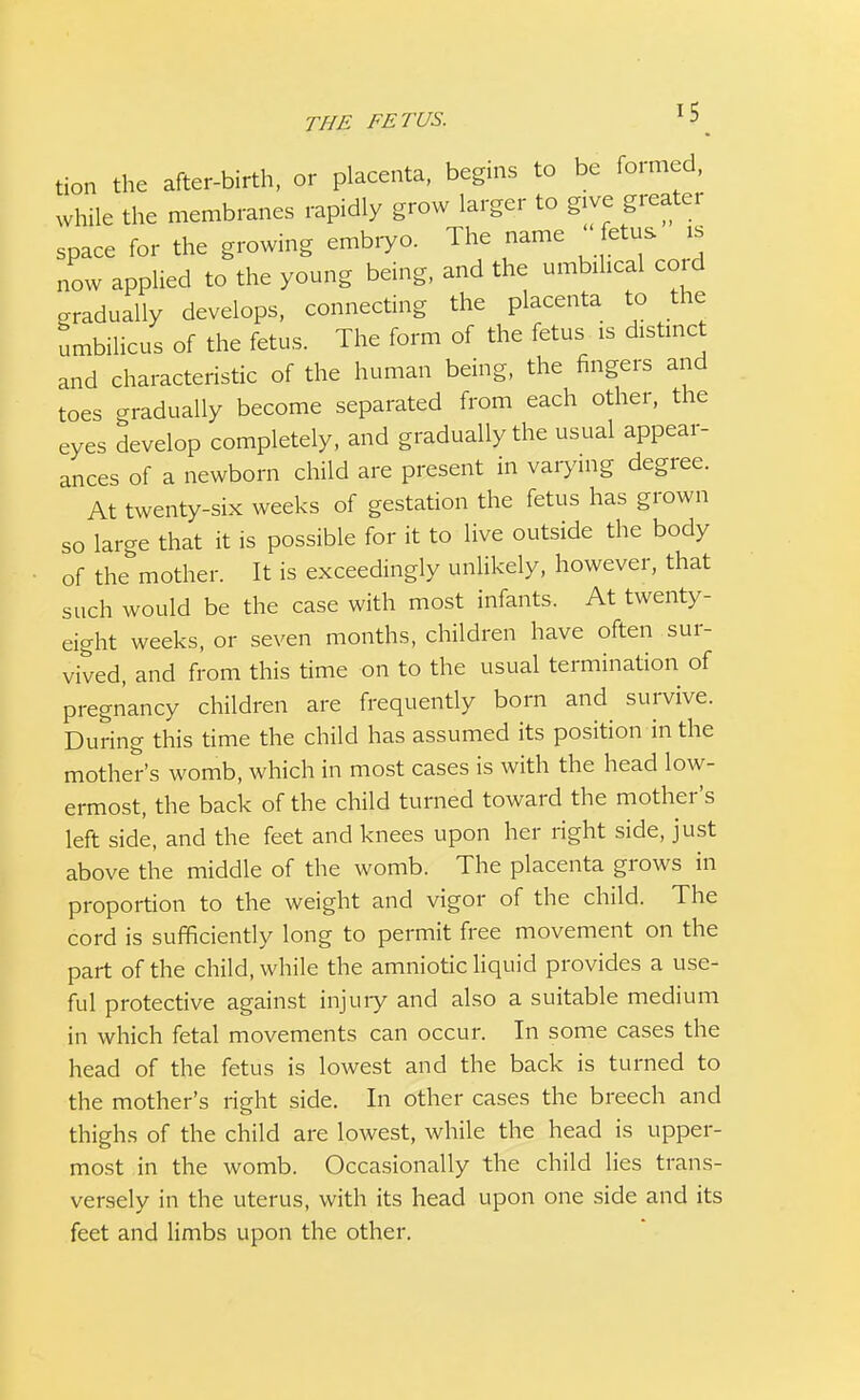 THE FETUS. tion the after-birth, or placenta, begins to be formed, while the membranes rapidly grow larger to give greater space for the growing embryo. The name ' fetus „ now applied to the young being, and the umbilical cord gradually develops, connecting the placenta to the umbilicus of the fetus. The form of the fetus is distinct and characteristic of the human being, the fingers and toes gradually become separated from each other, the eyes develop completely, and gradually the usual appear- ances of a newborn child are present in varying degree. At twenty-six weeks of gestation the fetus has grown so large that it is possible for it to live outside the body of the mother. It is exceedingly unlikely, however, that such would be the case with most infants. At twenty- eight weeks, or seven months, children have often sur- vived, and from this time on to the usual termination of pregnancy children are frequently born and survive. During this time the child has assumed its position in the mother's womb, which in most cases is with the head low- ermost, the back of the child turned toward the mother's left side, and the feet and knees upon her right side, just above the middle of the womb. The placenta grows in proportion to the weight and vigor of the child. The cord is sufficiently long to permit free movement on the part of the child, while the amniotic liquid provides a use- ful protective against injury and also a suitable medium in which fetal movements can occur. In some cases the head of the fetus is lowest and the back is turned to the mother's right side. In other cases the breech and thighs of the child are lowest, while the head is upper- most in the womb. Occasionally the child lies trans- versely in the uterus, with its head upon one side and its feet and limbs upon the other.