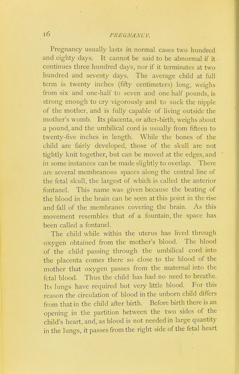 \6 Pregnancy usually lasts in normal cases two hundred and eighty days. It cannot be said to be abnormal if it continues three hundred days, nor if it terminates at two hundred and seventy days. The average child at full term is twenty inches (fifty centimeters) long, weighs from six and one-half to seven and one half pounds, is strong enough to cry vigorously and to suck the nipple of the mother, and is fully capable of living outside the mother's womb. Its placenta, or after-birth, weighs about a pound, and the umbilical cord is usually from fifteen to twenty-five inches in length. While the bones of the child are fairly developed, those of the skull are not tightly knit together, but can be moved at the edges, and in some instances can be made slightly to overlap. There are several membranous spaces along the central line of the fetal skull, the largest of which is called the anterior fontanel. This name was given because the beating of the blood in the brain can be seen at this point in the rise and fall of the membranes covering the brain. As this movement resembles that of a fountain, the space has been called a fontanel. The child while within the uterus has lived through oxygen obtained from the mother's blood. The blood of the child passing through the umbilical cord into the placenta comes there so close to the blood of the mother that oxygen passes from the maternal into the fetal blood. Thus the child has had no need to breathe. Its lungs have required but very little blood. For this reason the circulation of blood in the unborn child differs from that in the child after birth. Before birth there is an opening in the partition between the two sides of the child's heart, and, as blood is not needed in large quantity in the lungs, it passes from the right side of the fetal heart